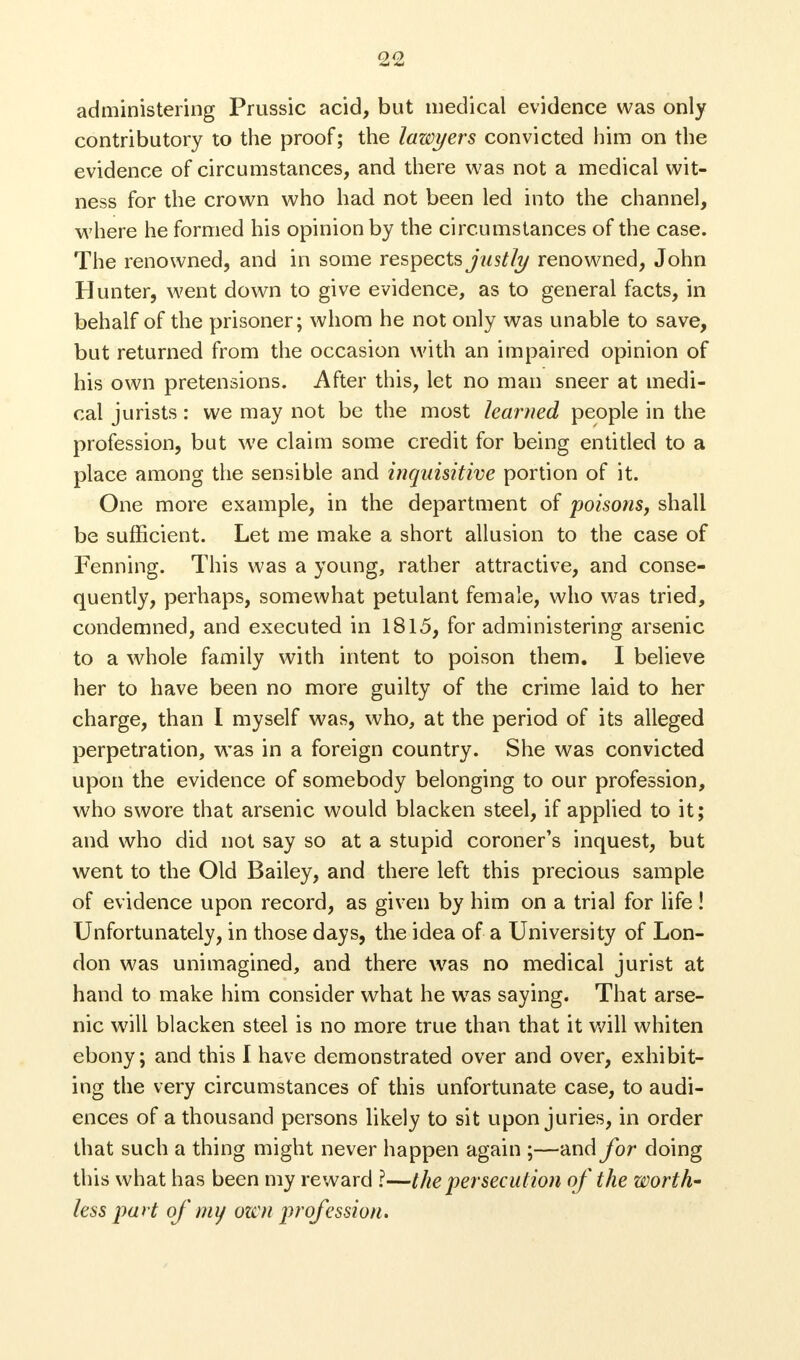 administering Prussic acid, but medical evidence was only contributory to the proof; the lawyers convicted him on the evidence of circumstances, and there was not a medical wit- ness for the crown who had not been led into the channel, where he formed his opinion by the circumstances of the case. The renowned, and in some respects justly renowned, John Hunter, went down to give evidence, as to general facts, in behalf of the prisoner; whom he not only was unable to save, but returned from the occasion with an impaired opinion of his own pretensions. After this, let no man sneer at medi- cal jurists: we may not be the most learned people in the profession, but we claim some credit for being entitled to a place among the sensible and inquisitive portion of it. One more example, in the department of poisons, shall be sufficient. Let me make a short allusion to the case of Fenning. This was a young, rather attractive, and conse- quently, perhaps, somewhat petulant female, who was tried, condemned, and executed in 1815, for administering arsenic to a whole family with intent to poison them. I believe her to have been no more guilty of the crime laid to her charge, than I myself was, who, at the period of its alleged perpetration, was in a foreign country. She was convicted upon the evidence of somebody belonging to our profession, who swore that arsenic would blacken steel, if applied to it; and who did not say so at a stupid coroner's inquest, but went to the Old Bailey, and there left this precious sample of evidence upon record, as given by him on a trial for life! Unfortunately, in those days, the idea of a University of Lon- don was unimagined, and there was no medical jurist at hand to make him consider what he wTas saying. That arse- nic will blacken steel is no more true than that it will whiten ebony; and this I have demonstrated over and over, exhibit- ing the very circumstances of this unfortunate case, to audi- ences of a thousand persons likely to sit upon juries, in order that such a thing might never happen again ;—and for doing this what has been my reward ?—the persecution of the worth' less part of my own profession.