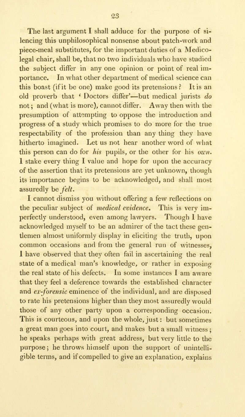 2S The last argument I shall adduce for the purpose of si- lencing this unphilosophical nonsense about patch-work and piece-meal substitutes, for the important duties of a Medico- legal chair, shall be, that no two individuals who have studied the subject differ in any one opinion or point of real im- portance. In what other department of medical science can this boast (if it be one) make good its pretensions? It is an old proverb that ( Doctors diner'—but medical jurists do not; and (what is more), cannot differ. Away then with the presumption of attempting to oppose the introduction and progress of a study which promises to do more for the true respectability of the profession than any thing they have hitherto imagined. Let us not hear another word of what this person can do for his pupils, or the other for his oicn. 1 stake every thing I value and hope for upon the accuracy of the assertion that its pretensions are yet unknown, though its importance begins to be acknowledged, and shall most assuredly be felt. I cannot dismiss you without offering a few reflections on the peculiar subject of medical evidence. This is very im- perfectly understood, even among lawyers. Though I have acknowledged myself to be an admirer of the tact these gen- tlemen almost uniformly display in eliciting the truth, upon common occasions and from the general run of witnesses, 1 have observed that they often fail in ascertaining the real state of a medical man's knowledge, or rather in exposing the real state of his defects. In some instances I am aware that they feel a deference towards the established character and ex-forensic eminence of the individual, and are disposed to rate his pretensions higher than they most assuredly would those of any other party upon a corresponding occasion. This is courteous, and upon the whole, just: but sometimes a great man goes into court, and makes but a small witness ; he speaks perhaps with great address, but very little to the purpose; he throws himself upon the support of unintelli- gible terms, and if compelled to give an explanation, explains