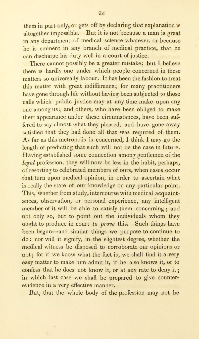 them in part only, or gets off by declaring that explanation is altogether impossible. But it is not because a man is great in any department of medical science whatever, or because he is eminent in any branch of medical practice, that he can discharge his duty well in a court of justice. There cannot possibly be a greater mistake; but I believe there is hardly one under which people concerned in these matters so universally labour. It has been the fashion to treat this matter with great indifference; for many practitioners have gone through life without having been subjected to those calls which public justice may at any time make upon any one among us; and others, who have been obliged to make their appearance under these circumstances, have been suf- fered to say almost what they pleased, and have gone away satisfied that they had done all that was required of them. As far as this metropolis is concerned, I think I may go the length of predicting that such will not be the case in future. Having established some connection among gentlemen of the legal profession, they will now be less in the habit, perhaps, of resorting to celebrated members of ours, when cases occur that turn upon medical opinion, in order to ascertain what is really the state of our knowledge on any particular point. This, whether from study, intercourse with medical acquaint- ances, observation, or personal experience, any intelligent member of it will be able to satisfy them concerning ; and not only so, but to point out the individuals whom they ought to produce in court to prove this. Such things have been begun—and similar things we purpose to continue to do: nor will it signify, in the slightest degree, whether the medical witness be disposed to corroborate our opinions or not; for if we know what the fact is, we shall find it a very easy matter to make him admit it, if he also knows it, or to confess that he does not know it, or at any rate to deny it; in which last case we shall be prepared to give counter- evidence in a very effective manner. But, that the whole body of the profession may not be