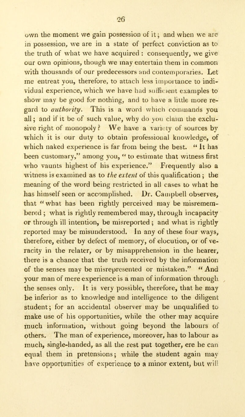 <26 own the moment we gain possession of it; and when we are in possession, we are in a state of perfect conviction as to the truth of what we have acquired : consequently, we give our own opinions, though we may entertain them in common with thousands of our predecessors and contemporaries. Let me entreat you, therefore, to attach less importance to indi- vidual experience, which we have had sufficient examples to show may be good for nothing, and to have a little more re- gard to authority. This is a word which commands you all; and if it be of such value, why do you claim the exclu- sive right of monopoly \ We have a variety of sources by which it is our duty to obtain professional knowledge, of which naked experience is far from being the best.  It has been customary, among you,  to estimate that witness first who vaunts highest of his experience. Frequently also a witness is examined as to the extent of this qualification ; the meaning of the word being restricted in all cases to what he has himself seen or accomplished. Dr. Campbell observes, that what has been rightly perceived may be misremem- bered ; what is rightly remembered may, through incapacity or through ill intention, be misreported ; and what is rightly reported may be misunderstood. In any of these four ways, therefore, either by defect of memory, of elocution, or of ve- racity in the relater, or by misapprehension in the hearer, there is a chance that the truth received by the information of the senses may be misrepresented or mistaken.  And your man of mere experience is a man of information through the senses only. It is very possible, therefore, that he may be inferior as to knowledge and intelligence to the diligent student; for an accidental observer may be unqualified to make use of his opportunities, while the other may acquire much information, without going beyond the labours of others. The man of experience, moreover, has to labour as much, single-handed, as all the rest put together, ere he can equal them in pretensions; while the student again may have opportunities of experience to a minor extent, but will