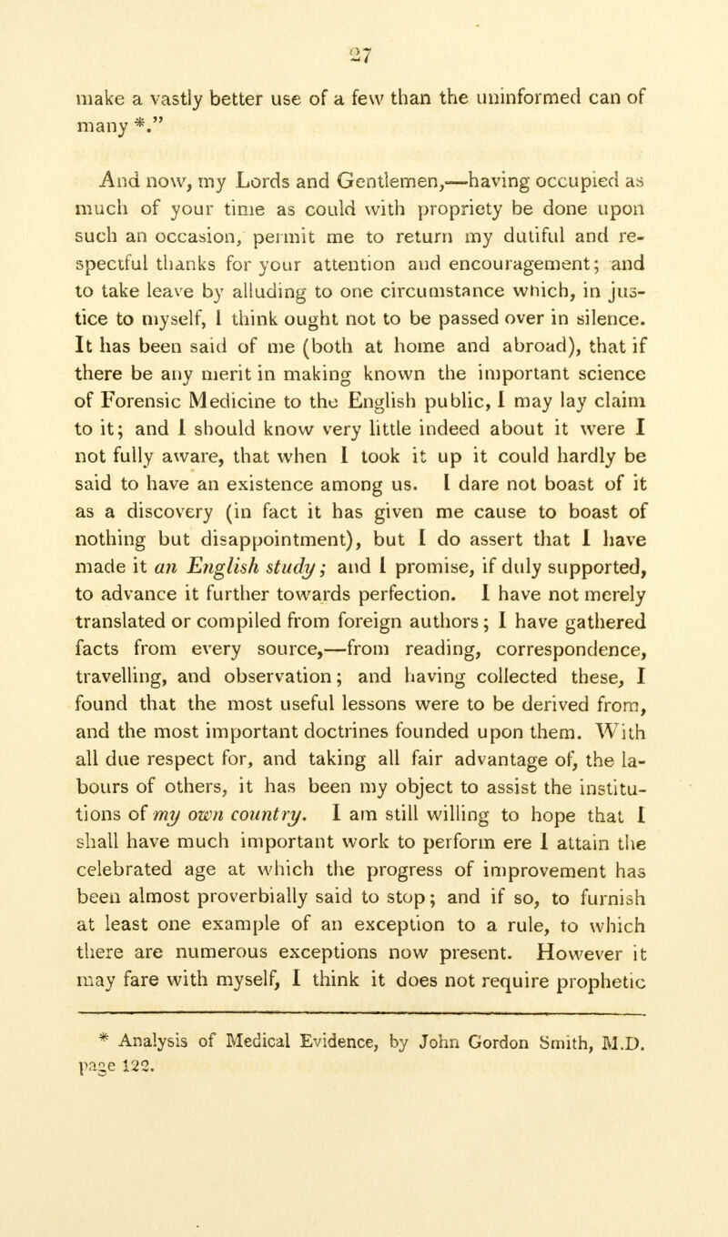 make a vastly better use of a few than the uninformed can of many And now, my Lords and Gentlemen,—having occupied as much of your time as could with propriety be done upon such an occasion, permit me to return my dutiful and re- spectful thanks for your attention and encouragement; and to take leave by alluding to one circumstance which, in jus- tice to myself, 1 think ought not to be passed over in silence. It has been said of me (both at home and abroad), that if there be any merit in making known the important science of Forensic Medicine to the English public, I may lay claim to it; and 1 should know very little indeed about it were I not fully aware, that when I took it up it could hardly be said to have an existence among us. L dare not boast of it as a discovery (in fact it has given me cause to boast of nothing but disappointment), but I do assert that I have made it an English study; and I promise, if duly supported, to advance it further towards perfection. I have not merely translated or compiled from foreign authors; I have gathered facts from every source,—from reading, correspondence, travelling, and observation; and having collected these, I found that the most useful lessons were to be derived from, and the most important doctrines founded upon them. With all due respect for, and taking all fair advantage of, the la- bours of others, it has been my object to assist the institu- tions of my own country. I am still willing to hope that 1 shall have much important work to perforin ere 1 attain the celebrated age at which the progress of improvement has been almost proverbially said to stop; and if so, to furnish at least one example of an exception to a rule, to which there are numerous exceptions now present. However it may fare with myself, I think it does not require prophetic * Analysis of Medical Evidence, by John Gordon Smith, M.D. page 122.