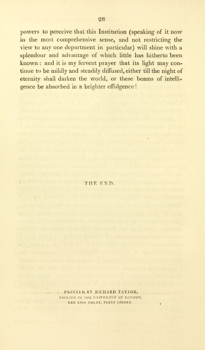 powers to perceive that this Institution (speaking of it now in the most comprehensive sense, and not restricting the view to any one department in particular) will shine with a splendour and advantage of which little has hitherto been known : and it is my fervent prayer that its light may con- tinue to be mildly and steadily diffused, either till the night of eternity shall darken the world, or these beams of intelli- gence be absorbed in a brighter effulgence! THE ENIfc I'UI.KILD. BY RICHARD TAYLOR, WINTER TO THE U.srVERSltY OF LO.WOX, KtU LION CoL'llT, KLKET St&EKT.