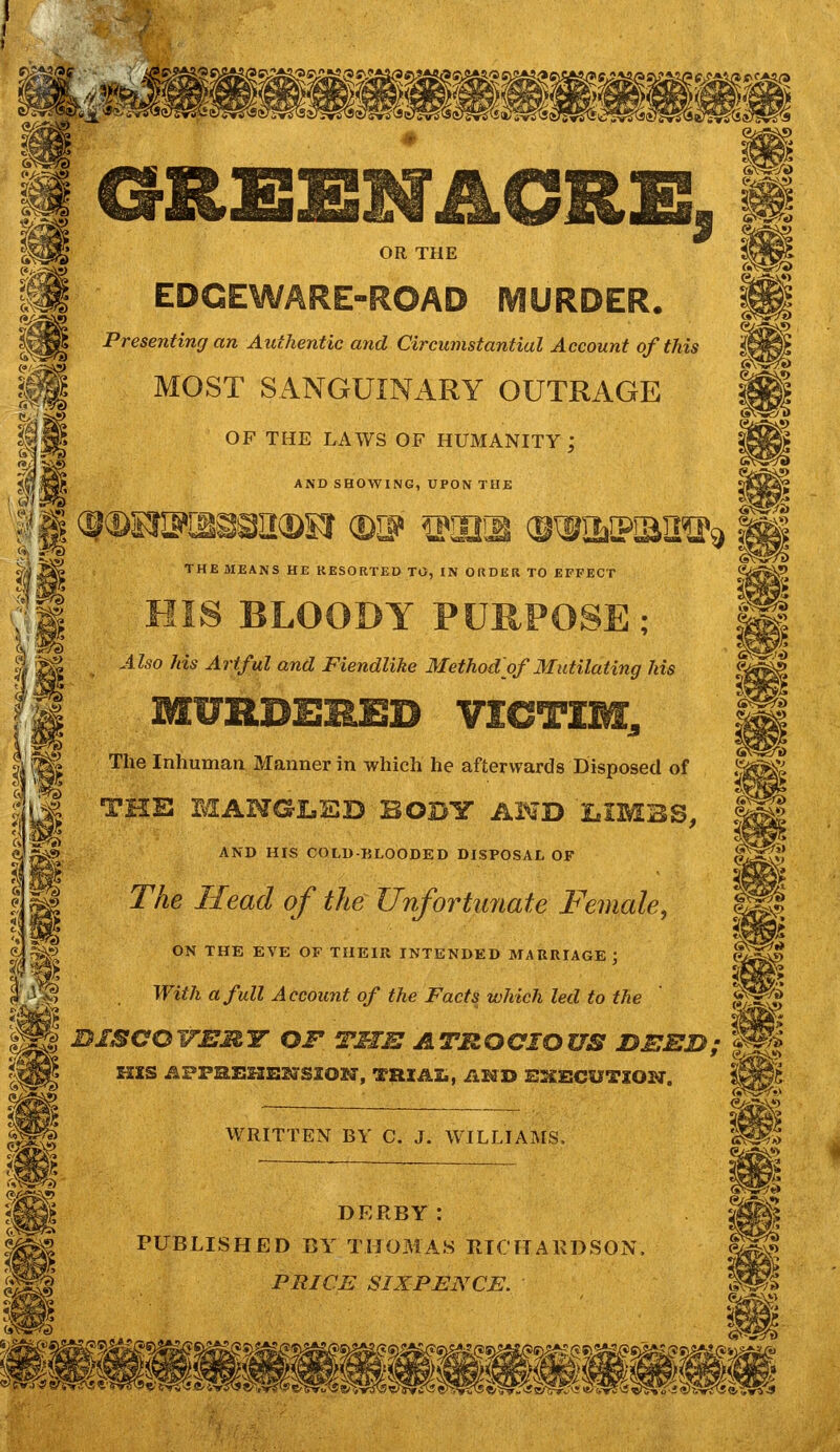 Si Presenting an Authentic and Circumstantial Account of this MOST SANGUINARY OUTRAGE OF THE LAWS OF HUMANITY ; AND SHOWING, UPON THE J5 THE MEANS HE RESORTED TO, IN ORDER TO EFFECT HIS BLOODY PURPOS Also Ids Artful and Fiendlike Method'of Mutilating his MURDERED VICTIM, The Inhuman Manner in which he afterwards Disposed of THE MANGLED BODY AND LIMBS, AND HIS COLD BLOODED DISPOSAL OF 1 TAe i/ead Unfortunate Female, ibd> ON THE EVE OF THEIR INTENDED MARRIAGE ; With a full Account of the Facts which led to the Hi gggg B1SCOVEMY OF THE ATROCIOUS DEED; a! HIS APFBLEHEBdSSOSa1, THXAZi, AMD WRITTEN BY C. J. WILLIAMS, DERBY : PUBLISHED BY THOMAS RICHARDSON. PRICE SIXPENCE.