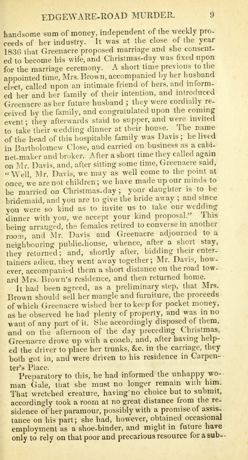 handsome sum of money, independent of the weekly pro- ceeds of her industry. It was at the close of the year 1836 that Greenacre proposed marriage and she consent- ed to become his wife, and Christmas-day was fixed upon for the marriage ceremony. A short time previous to the appointed time, Mrs. Brown, accompanied by her husband elect called upon an intimate friend of hers, and inform- ed her and her family of their intention, and introduced Greenacre as her future husband ; they were cordially re- ceived by the family, and congratulated upon the coming event; they afterwards staid to supper, and were invited to take their wedding dinner at their house. The name of the head of this hospitable family was Davis ; he lived in Bartholomew Close, and carried on business as a cabi- net-maker and broker. After a short time they called again on Mr. Davis, and, after sitting some time, Greenacre said, Well Mr. Davis, we may as well come to the point at once we are not children; we have made up our minds to be married on Christmas-day ; your daughter is to be bridemaid, and you are to give the bride away ; and since you were so kind as to invite us to take our wedding dinner with you, we accept your kind proposal. This beina- arranged, the females retired to converse in another room, and Mr. Davis and Greenacre adjourned to a neighbouring public-house, whence, after a short stay, they returned; and, shortly after, bidding their enter- tainers adieu, they went away together; Mr. Davis, how- ever, accompanied them a short distance on the road tow- ard Mrs. Brown's residence, and then returned home. It had been agreed, as a preliminary step, that Mrs. Brown should sell her mangle and furniture, the proceeds of which Greenacre wished her to keep for pocket money, as he observed he had plenty of property, and was in no want of any part of it. She accordingly disposed of them, wand on the afternoon of the day preceding Christmas, Greenacre drove up with a coach, and, after having help- ed the driver to place her trunks, &c. in the carriage, they both got in, and were driven to his residence in Carpen- ter's Place. Preparatory to this, he had informed the unhappy wo- man Gale, that she must no longer remain with him. That wretched creature, having'no choice but to submit, accordingly took a room at no great distance from the re- sidence of her paramour, possibly with a promise of assis- tance on his part; she had, however, obtained occasional employment as a shoe-binder, and might in future have only to rely on that poor and precarious resource for a sub-