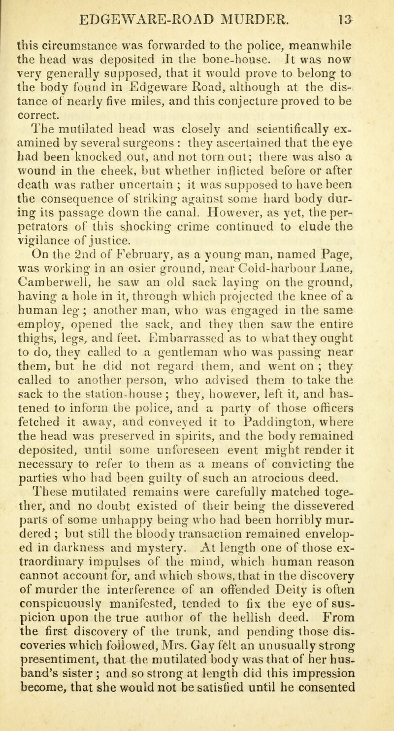 this circumstance was forwarded to the police, meanwhile the head was deposited in the bone-house. It was now very generally supposed, that it would prove to belong to the body found in Edgeware Road, although at the dis- tance of nearly five miles, and this conjecture proved to be correct. The mutilated head was closely and scientifically ex- amined by several surgeons : they ascertained that the eye had been knocked out, and not torn out; there was also a wound in the cheek, but whether inflicted before or after death was rather uncertain ; it was supposed to have been the consequence of striking against some hard body dur- ing its passage down the canal. However, as yet, the per- petrators of this shocking crime continued to elude the vigilance of justice. On the 2nd of February, as a young man, named Page, was working in an osier ground, near Cold-harbour Lane, Cambervveil, he saw an old sack laying on the ground, having a hole in it, through which projected the knee of a human leg ; another man, who was engaged in the same employ, opened the sack, and they then saw the entire thighs, legs, and feet. Embarrassed as to what they ought to do, they called to a gentleman who was passing near them, but he did not regard them, and went on ; they called to another person, who advised them to take the sack to the station-house ; they, however, left it, and has- tened to inform the police, and a party of those officers fetched it away, and conveyed it to Paddington, where the head was preserved in spirits, and the body remained deposited, until some unforeseen event might render it necessary to refer to them as a means of convicting the parties who had been guilty of such an atrocious deed. These mutilated remains were carefully matched toge- ther, and no doubt existed of their being the dissevered parts of some unhappy being who had been horribly mur- dered ; but still the bloody transaction remained envelop- ed in darkness and mystery. At length one of those ex- traordinary impulses of the mind, which human reason cannot account for, and which shows, that in the discovery of murder the interference of an offended Deity is often conspicuously manifested, tended to fix the eye of sus- picion upon the true author of the hellish deed. From the first discovery of the trunk, and pending those dis- coveries which followed, Mrs. Gay felt an unusually strong presentiment, that the mutilated body was that of her hus- band's sister ; and so strong at length did this impression become, that she would not be satisfied until he consented