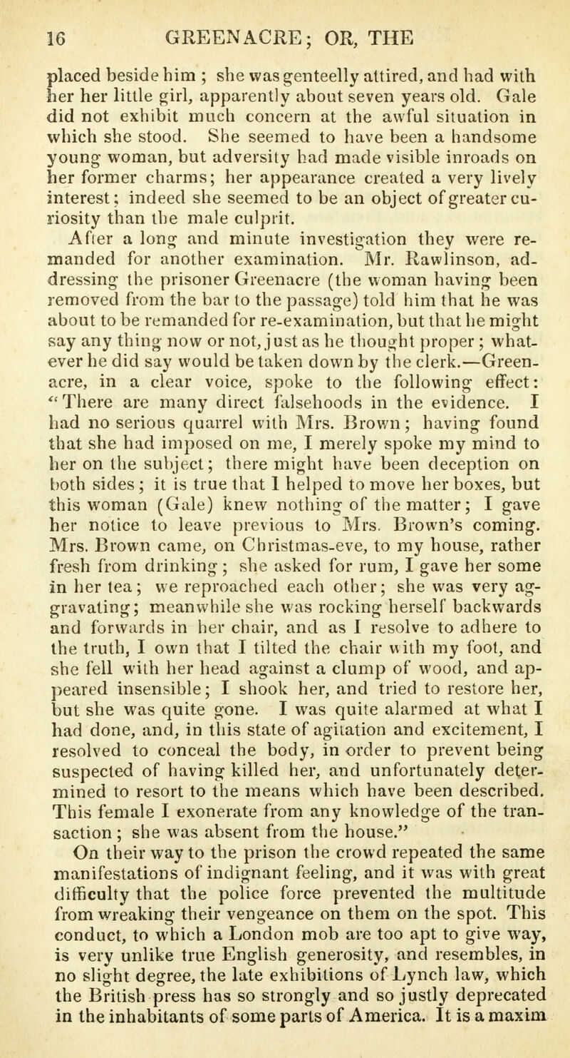 placed beside him ; she was genteelly attired, and had with her her little girl, apparently about seven years old. Gale did not exhibit much concern at the awful situation in which she stood. She seemed to have been a handsome young woman, but adversity had made visible inroads on her former charms; her appearance created a very lively interest; indeed she seemed to be an object of greater cu- riosity than the male culprit. Afier a long and minute investigation they were re- manded for another examination. Mr. Rawlinson, ad- dressing the prisoner Greenacre (the woman having been removed from the bar to the passage) told him that he was about to be remanded for re-examination, but that he might say any thing now or not, just as he thought proper ; what- ever he did say would be taken down by the clerk.—Green- acre, in a clear voice, spoke to the following effect: There are many direct falsehoods in the evidence. I had no serious quarrel with Mrs. Brown; having found that she had imposed on me, I merely spoke my mind to her on the subject; there might have been deception on both sides; it is true that 1 helped to move her boxes, but this woman (Gale) knew nothing of the matter; I gave her notice to leave previous to Mrs. Brown's coming. Mrs. Brown came, on Christmas-eve, to my house, rather fresh from drinking ; she asked for rum, I gave her some in her tea; we reproached each other; she was very ag- gravating; meanwhile she was rocking herself backwards and forwards in her chair, and as I resolve to adhere to the truth, I own that I tilted the chair with my foot, and she fell with her head against a clump of wood, and ap- peared insensible; I shook her, and tried to restore her, but she was quite gone. I was quite alarmed at what I had done, and, in this state of agitation and excitement, I resolved to conceal the body, in order to prevent being suspected of having killed her, and unfortunately deter- mined to resort to the means which have been described. This female I exonerate from any knowledge of the tran- saction ; she was absent from the house. On their way to the prison the crowd repeated the same manifestations of indignant feeling, and it was with great difficulty that the police force prevented the multitude from wreaking their vengeance on them on the spot. This conduct, to which a London mob are too apt to give way, is very unlike true English generosity, and resembles, in no slight degree, the late exhibitions of Lynch law, which the British press has so strongly and so justly deprecated in the inhabitants of some parts of America. It is a maxim