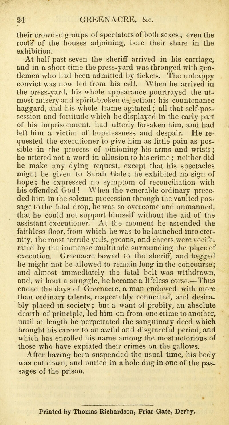 their crowded groups of spectators of both sexes; even the roofs* of the nouses adjoining, bore their share in the exhibition. At half past seven the sheriff arrived in his carriage, and in a short time the press-yard was thronged with gen- tlemen who had been admitted by tickets. The unhappy convict was now led from his cell. When he arrived in the press-yard, his whole appearance pourtrayed the ut- most misery and spirit-broken dejection; his countenance haggard, and his whole frame agitated; all that self-pos- session and fortitude which he displayed in the early part of his imprisonment, had utterly forsaken him, and had left him a victim of hopelessness and despair. He re- quested the executioner to give him as little pain as pos- sible in the process of pinioning his arms and wrists; he uttered not a word in allusion to his crime; neither did he make any dying request, except that his spectacles might be given to Sarah Gale; he exhibited no sign of hope; he expressed no symptom of reconciliation with his offended God ! When the venerable ordinary prece- ded him in the solemn procession through the vaulted pas- sage to the fatal drop, he was so overcome and unmanned, that he could not support himseif without the aid of the assistant executioner. At the moment he ascended the faithless floor, from which he was to be launched into eter- nity, the most terrific yells, groans, and cheers were vocife- rated by the immense multitude surrounding the place of execution. Green acre bowed to the sheriff, and begged he might not be allowed to remain long in the concourse; and almost immediately the fatal bolt was withdrawn, and, without a struggle, he became a lifeless corse.—Thus ended the days of Greenacre, a man endowed with more than ordinary talents, respectably connected, and desira- bly placed in society; but a want of probity, an absolute dearth of principle, led him on from one crime to another, until at length he perpetrated the sanguinary deed which brought his career to an awful and disgraceful period, and which has enrolled his name among the most notorious of those who have expiated their crimes on the gallows. After having been suspended the usual time, his body was cut down, and buried in a hole dug in one of the pas- sages of the prison. Printed by Thomas Richardson, Friar-Gate, Derby.