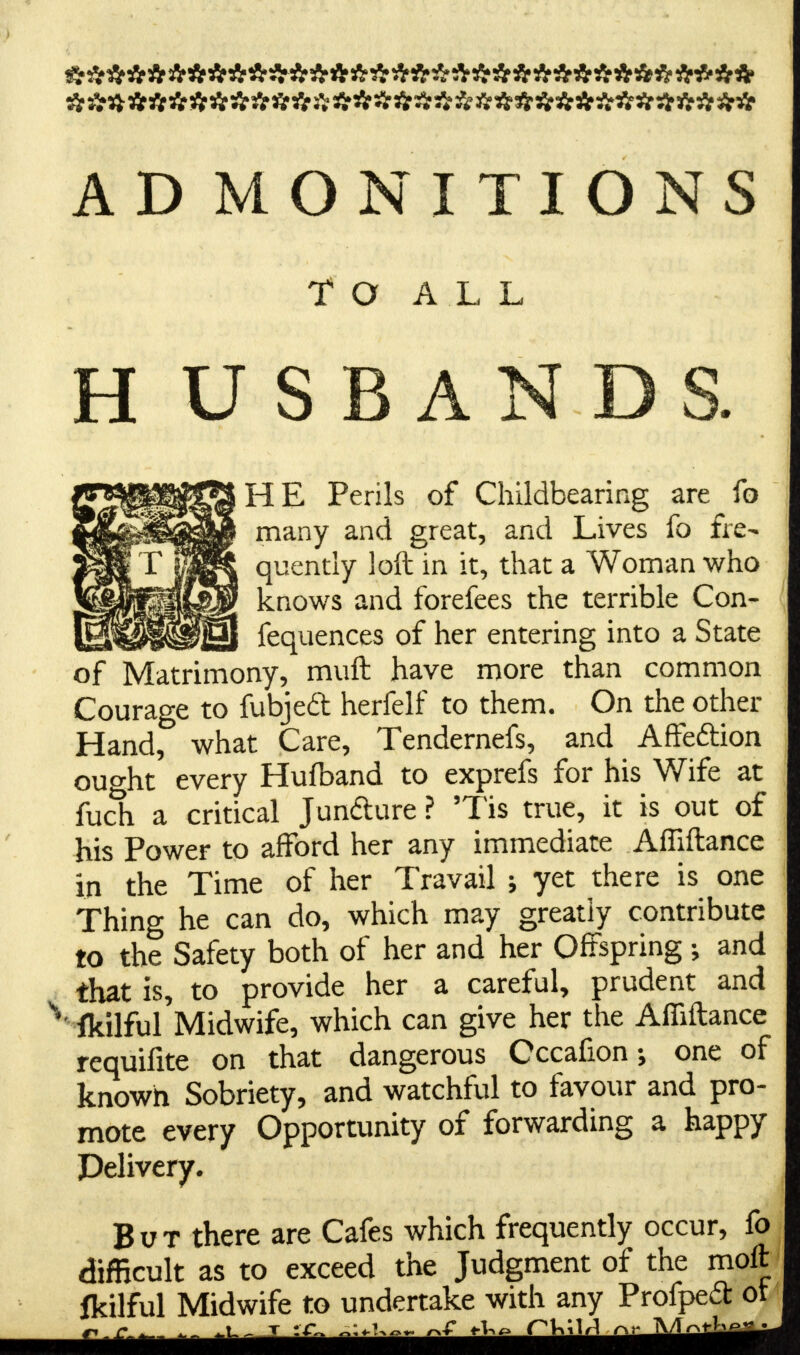 AD MONITIONS TO ALL H U S B AN D HE Perils of Childbearing are fo many and great, and Lives fo fre- quently loft in it, that a Woman who knows and forefees the terrible Con- fequences of her entering into a State of Matrimony, muft have more than common Courage to fubjeft herfelf to them. On the other Hand, what Care, Tendernefs, and Affeftion ought every Hufband to exprefs for his Wife at fuch a critical Juncture ? 5Tis true, it is out of his Power to afford her any immediate AfTiftance in the Time of her Travail \ yet there is one Thing he can do, which may greatly contribute to the Safety both of her and her Offspring; and that is, to provide her a careful, prudent and ' ikilful Midwife, which can give her the Affiftance requifite on that dangerous Cccafionone of known Sobriety, and watchful to favour and pro- mote every Opportunity of forwarding a happy Delivery. But there are Cafes which frequently occur, fo difficult as to exceed the Judgment of the moft fkilful Midwife to undertake with any Profpeit ot