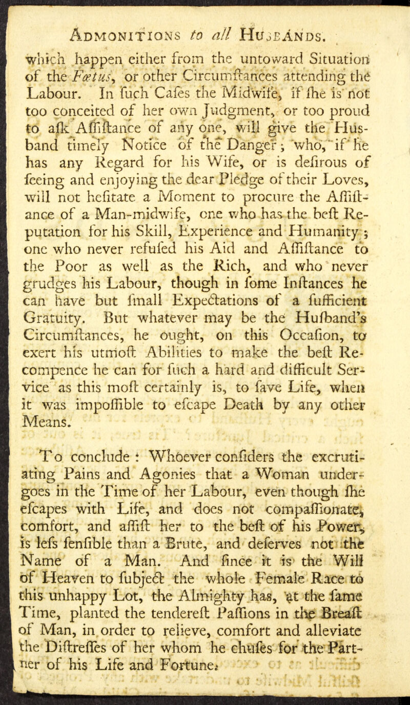 Admonitions to all Hujeands. which happen either from the untoward Situation of the Fceiiik or other Circumftances attending th6 Labour. In Rich' Cafes the Midwife, if fhe is not too conceited of her own Judgment, or too proud to afk Affiftance of any one, will give the Hus- band timely Notice of the Danger; who, if'he has any Regard for his Wife, or is defirous of feeing and enjoying the dear Fledge of their Loves, will not hefitate a Moment to procure the Affift- ance of a Man-midwife, one who has the belt Re- putation for his Skill, Experience and Humanity ; one who never refufed his Aid and Affiftance to the Poor as well as the Rich, and who never grudges his Labour, though in fome Inftances he can have but fmall Expectations of a fufficient Gratuity. But whatever may be the Hu(band's Circumftances, he ought, on this Occafion, to exert his utmoft Abilities to make the beft Re- compence he can for fuch a hard and difficult Ser- vice as this moft certainly is, to fave Life, when it was impoffible to efcape Death by any other Means. To conclude t Whbever confiders the excruti- ating Pains and Agonies that a Woman under- goes in the Time of her Labour, even though fhe efcapes with Life, and does not companionate* comfort, and affift her to the beft of his Powers is lefs fenfible than a Brute, and deferves not the Name of a Man. And fince it is the Will of Heaven to fubjeft the whole Female Race to this unhappy Lot, the Almighty has, $f the fame Time, planted the tendereft Paffions in the Breafl of Man, in order to relieve, comfort and alleviate the Diftrefles of her whom he ehufes for the Part- ner of his Life and Fortune;