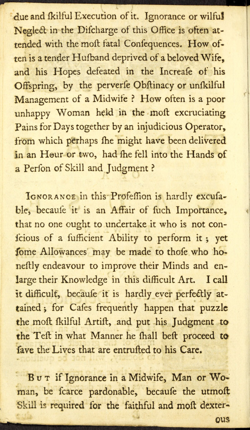 due and fkilful Execution of it. Ignorance or wilful Negled in the Difcharge of this Office is often at- tended with the moft fatal Confequences. How of- ten is a tender Hufband deprived of a beloved Wife, and his Hopes defeated in the Increafe of his Offspring, by the perverfe Obftinacy or unfkilful Management of a Midwife ? How often is a poor unhappy Woman held in the moft excruciating Pains for Days together by an injudicious Operator, from which perhaps fhe might have been delivered in an Heur or two, had fhe fell into the Hands of a Perfon of Skill and Judgment ? Ignorance in this Profeflion is hardly excufa- ble, becaufe it is an Affair of fuch Importance, that no one ought to undertake it who is not con- icious of a fufficient Ability to perform it ; yet fome Allowances may be made to thofe who ho- neftly endeavour to improve their Minds and en- large their Knowledge in this difficult Art. I call it difficult, becaufe it is hardly ever perfectly at- tained y for Cafes frequently happen that puzzle the moft fkilful Artift, and put his Judgment to the Teft in what Manner he fhall beft proceed to fave the Lives that are entrufted to his Care. B u t if Ignorance in a Midwife, Man or Wo* man, be fcarce pardonable, becaufe the utmoft Skill is required for the faithful and moft dexter* ous