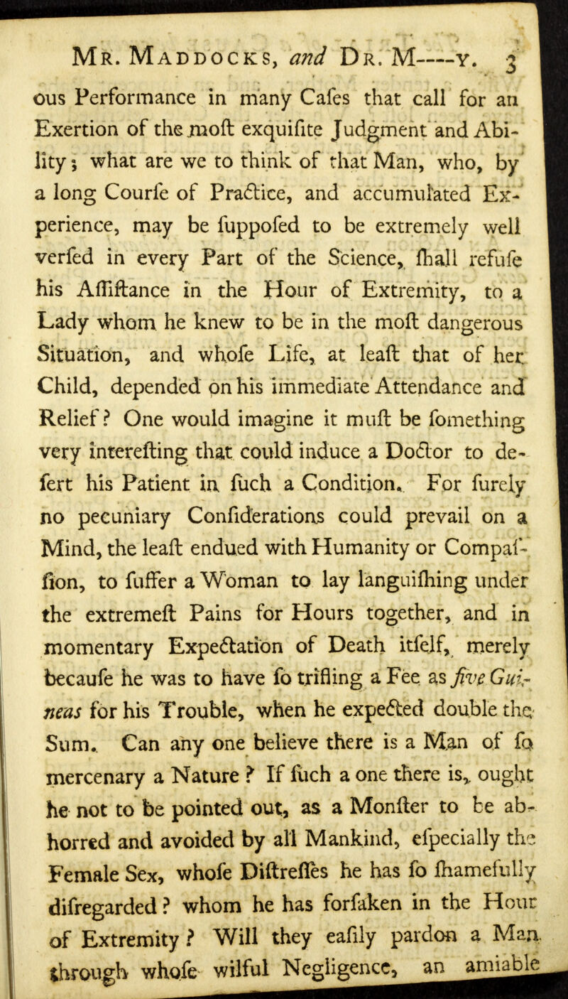 ous Performance in many Cafes that call for an Exertion of thejmoft exquifite Judgment and Abi- lity 5 what are we to think of that Man, who, by a long Courfe of Pra&ice, and accumulated Ex- perience, may be fuppofed to be extremely well verfed in every Part of the Science, fhajl refufe his Afliftance in the Hour of Extremity, to a Lady whom he knew to be in the molt dangerous Situation, and whofe Life, at lead that of her. Child, depended on his immediate Attendance and Relief? One would imagine it muft be fomething very interefting that could induce a Dodor to de~ fert his Patient in fiich a Condition, For fureiy no pecuniary Confiderations could prevail on a Mind, the leaft endued with Humanity or Compaf- fion, to fuffer a Woman to lay l'anguifliing under the extremeft Pains for Hours together, and in momentary Expectation of Death itfelf, merely becaufe he was to have fo trifling a Fee as five Gui- neas for his Trouble, when he expe&ed double thq Sum. Can any one believe there is a Man of fa mercenary a Nature ¥ If llich a one there is,, ought he not to be pointed out, as a Monfter to be ab- horred and avoided by all Mankind, efpecially the Female Sex, whofe Diftrefles he has fo fhamefully difregarded ? whom he has forfaken in the Hour of Extremity ? Will they eafily pardon a Man through whofe wilful Negligence, an amiable