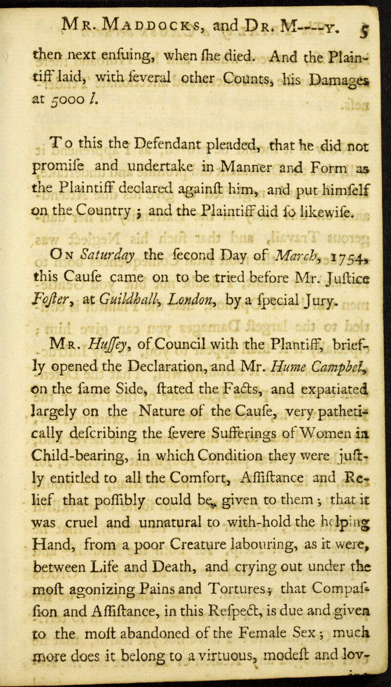 then- next enfiiing, when fhe died. And the Plain- tiff laid, withfeveral other Counts, his Damages at 5000 /. T o this the Defendant pleaded, that he did not promife and undertake in Manner and Form as the Plaintiff declared againft him, and put himfelf on the Country j and the Plaintiff did fo likewife. ; On Saturday the fecond Day of March, 1754, this Caufe came on to be tried before Mr. Jufticc Fojler, at Guildhall, London, by a fpecial Jury. Mr. Hujfey, of Council with the Plantiff, brief- ly opened the Declaration, and Mr. Hume Campbell on the fame Side, ftated the Fadts, and expatiated largely on the Nature of the Caufe, very patheti- cally defcribing the fevere Sufferings of Women m Child-bearing, in which Condition they were juffc- ly entitled to all the Comfort, Afliftance and Re- lief that pofiibly could be^ given to them that it was cruel and unnatural to with-hold the helping Hand, from a poor Creature labouring, as it were, between Life and Death, and crying out under the molt agonizing Pains and Tortures-, that Com pal* fion and Afliftance, in this Refpeft, is due and given to the molt abandoned of the Female Sex much more does it belong to a virtuous^ modeft and lev-