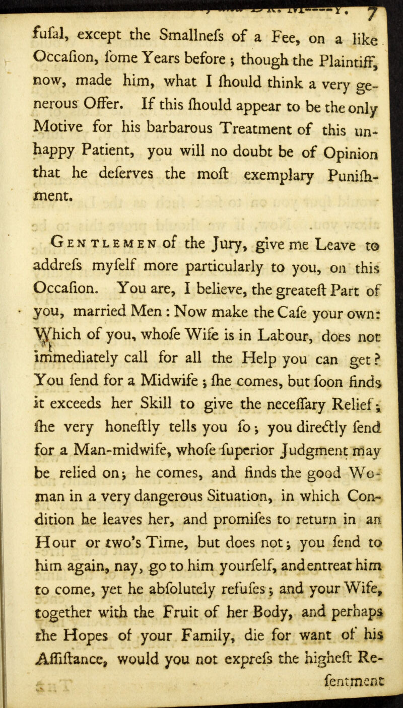 fufal, except the Smallnefs of a Fee, on a like Occafion, Ibme Years before though the Plaintiff, now, made him, what I fhould think a very ge- nerous Offer. If this fhould appear to be the only Motive for his barbarous Treatment of this un- happy Patient, you will no doubt be of Opinion that he deferves the moft exemplary Punifh- fnent. Gentlemen of the Jury, give me Leave to addrefs myfelf more particularly to you, on this Occafion. You are, I believe, the greateft Part of • you, married Men : Now make the Cafe your own: Which of you, whofe Wife is in Labour, does not immediately call for all the Help you can get ? You fend for a Midwife •, fhe comes, but foon finds it exceeds her Skill to give the neceffary Relief -% fhe very honeftly tells you fo you diretftly fend for a Man-midwife, whofe fupcrior Judgment may be relied on-, he comes, and finds the good Wo- man in a very dangerous Situation, in which Con- dition he leaves her, and promifes to return in an Hour or two's Time, but does not-, you fend to him again, nay, go to him yourfelf, and entreat him to come, yet he abfolutely refufes and your Wife, together with the Fruit of her Body, and perhaps the Hopes of your Family, die for want of his AfTiflance, would you not exprefs the highefi: Re- fentmeat