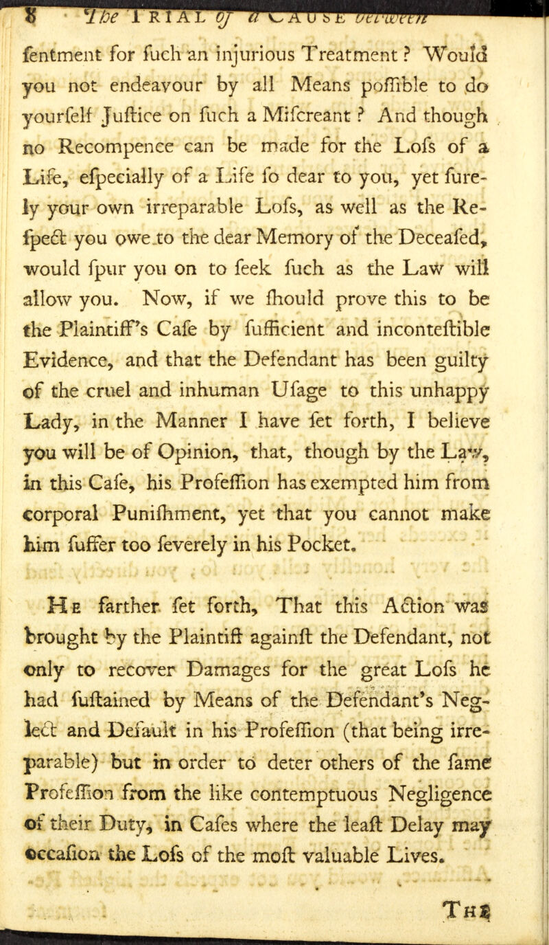 fentment for fuch an injurious Treatment ? Would you not endeavour by all Means pofiible to do yourfelf Juftice on fuch a Mifcreant ? And though no Recompence can be made for the Lofs of a Life, efpecially of a Life fo dear to you, yet fure- ly your own irreparable Lofs, as well as the Re- ipedfc you owe.to the dear Memory of the Deceafed, would fpur you on to feek fuch as the Law will allow you. Now, if we fhould prove this to be the Plaintiff's Cafe by fufficient and inconteftible Evidence, and that the Defendant has been guilty of the cruel and inhuman Ufage to this unhappy Lady, in the Manner I have fet forth, I believe you will be of Opinion, that, though by the Lav/, in this Cafe, his Profeffion has exempted him from corporal Punifhment, yet that you cannot make him fuffer too feverely in his Pocket, He farther fet forth, That this A&ion was brought by the Plaintift againft the Defendant, not only to recover Damages for the great Lofs he had fuftained by Means of the Defendant's Neg- lect and Default in his Profeffion (that being irre- parable) but in order to deter others of the fame Profeffion from the like contemptuous Negligence of their Duty, in Cafes where the leaft Delay may occafion the Lofs of the moft valuable Lives.