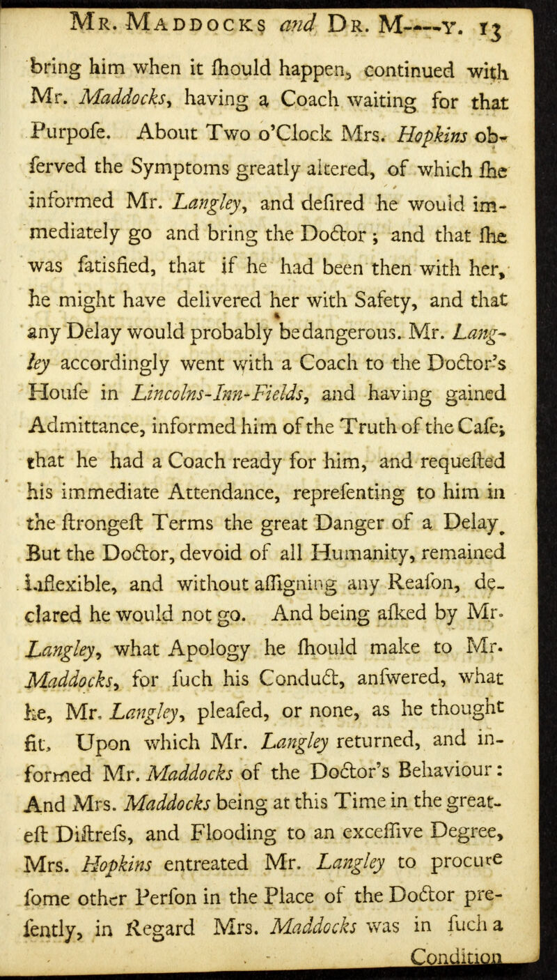 bring him when it fhould happen, continued wit;li Mr. Maddocks, having a Coach waiting for that Purpofe. About Two o'Clock Mrs. Hopkins ob~ ferved the Symptoms greatly altered, of which fhc informed Mr. Langley, and defired he would im- mediately go and bring the Doftor ; and that flic was fatisfied, that if he had been then with her, he might have delivered her with Safety, and that any Delay would probably be dangerous. Mr. Lang* ley accordingly went with a Coach to the Doctor's Houfe in Lincolns-Inn-Fields, and having gained Admittance, informed him of the Truth of the Cafe; that he had a Coach ready for him, and requefted his immediate Attendance, reprefenting to him in the ftrongeft Terms the great Danger of a Delay ^ But the Doftor, devoid of all Humanity, remained inflexible, and without affigning any Reafon, de- clared he would not go. And being afked by Mr. Langley, what Apology he fhould make to Mr. Maddocks, for fuch his Conduft, anfwered, what he, Mr, Langley, pleafed, or none, as he thought fit, Upon which Mr. Langley returned, and in- formed Mr. Maddocks of the Dodor's Behaviour: And Mrs. Maddocks being at this Time in the great- eft Diftrefs, and Flooding to an exceflive Degree, Mrs. Hopkins entreated Mr. Langley to procure fome other Perfon in the Place of the Doftor pre- fently, in Regard Mrs. Maddocks was in fuch a Condin