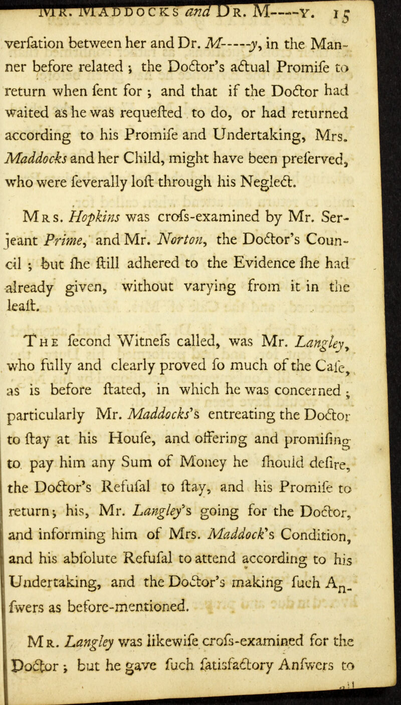 verfation between her and Dr. M——-yy in the Man- ner before related the Doctor's actual Promife to return when fent for ; and that if the Do&or had waited as he was requefted to do, or had returned according to his Promife and Undertaking, Mrs. Maddocks and her Child, might have been preferved, who were feverally loft through his Negleft. Mrs. Hopkins was crofs-exarnined by Mr. Ser- jeant Prime, and Mr. Norton, the Doctor's Coun- cil ; but fhe ftill adhered to the Evidence fhe had -already given, without varying from it in the leaft. The fecond Witnefs called, was Mr. Lanztev who fully and clearly proved fo much of the Cafe, as is before ftated, in which he was concerned ; particularly Mr. Maddocks's entreating the Dodtojr to flay at his Houfe, and offering and promifing to pay him any Sum of Money he fhould defire, the Do&or's Refufal to ftay, and his Promife to return^ his, Mr. Langley's going for the Doctor, and informing him of Mrs. Maddock's Condition, and his abfolute Refufal to attend according to his Undertaking, and the Doctor's making fuch An- fwers as before-mentioned. - Mr. Lang ley was iikewife crofs-exammed for the Doctor but he gave fuch fatisfa&ory Anfwers to