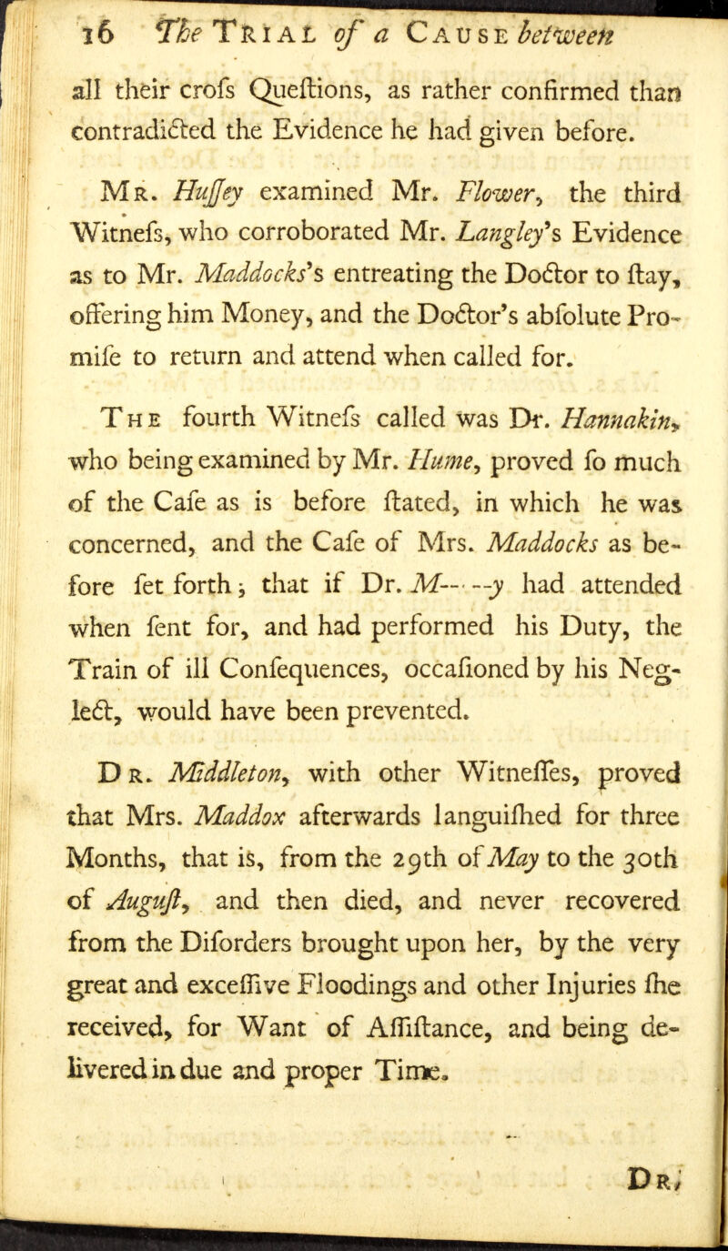 all their crofs Queftions, as rather confirmed than contradioed the Evidence he had given before. Mr. Hujjey examined Mr. Flower\ the third Witnefs, who corroborated Mr. Langleyh Evidence as to Mr. Maddocks's entreating the Dodtor to flay, offering him Money, and the Doctor's abfolute Pro- mife to return and attend when called for. The fourth Witnefs called was Dr. Hannakin* who being examined by Mr. Hume, proved fo much of the Cafe as is before ftated, in which he was concerned, and the Cafe of Mrs. Maddocks as be- fore fet forth j that if Dr. M— --y had attended when fent for, and had performed his Duty, the Train of ill Confequences, occafioned by his Neg- left, would have been prevented. Dr. MzddletoHy with other Witnefles, proved that Mrs. Maddox afterwards languifhed for three Months, that is, from the 29th of May to the 30th of Augufiy and then died, and never recovered from the Diforders brought upon her, by the very great and exceffive Floodings and other Injuries £he received, for Want of AfTiftance, and being de- livered in due and proper Time,