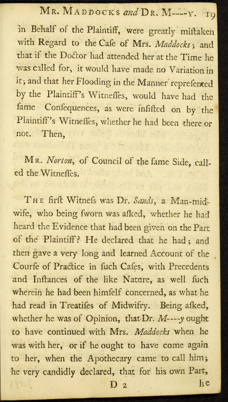 in Behalf of the Plaintiff, were greatly miftaken with Regard to the Cafe of Mrs. Maddocks \ and that if the Do&or had attended her at the Time he was called for, it would have made no Variation in it; and that her Flooding in the Manner' rcprefentcd by the Plaintiff's Witneffes, would have had the fame Confluences, as were infilled on by the Plaintiff's Witneffes, whether he had been there or not. Then, Mr. Norton, of Council of the fame Side, call- ed the Witneffes. The firft Witnefs was Dr. Sands, a Man-mid- wife, who being fworn was afked, whether he had heard the Evidence that had been given on the Part of the Plaintiff? He declared that he had ; and then gave a very long and learned Account of the Courfe of Practice in fuch Cafes, with Precedents and Inftances of the like Nature, as well fuch wherein he had been himfelf concerned, as what he had read in Treatifes of Midwifry. Being afked, whether he was of Opinion, that Dr. M--—y ought to have continued with Mrs. Maddocks when he was with her, or if he ought to have come again to her, when the Apothecary came to call him; he very candidly declared, that for his own Part, D 2 he