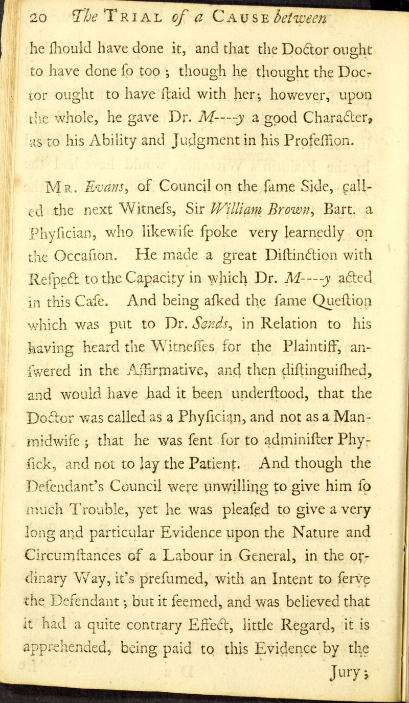 he fhould have done it, and that the Doctor ought to have done fo too ; though he thought the Doer tor ought to have ftaid with her; however, upon the whole, he gave Dr. M--~-y a good Charadter* is to his Ability and Judgment in his ProfefTion. Mr. Evans, of Council on the fame Side, pall- ed the next Witnefs, Sir William Brown, Bart, a Phyfician, who likewife fpoke very learnedly on the Occafion. He made a great Diftinftion with Refpeft to the Capacity in which Dr. M-—y afted in this Cafe. And being afked the fame Queftion which was put to Dr. Sands, in Relation to his having heard the Witneffes for the Plaintiff, an- fwered in the Affirmative, and then diftinguifhed, and would have had it been underftood, that the Do&or was called as a Phyfician, and not as a Man- midwife ; that he was fent for to adminifter Phy- fick, and not to lay the Patient. And though the Defendant's Council were unwilling to give him fo vach Trouble, yet he was pleafed to give a very long and particular Evidence upon the Nature and Circumftances of a Labour in General, in the or- dinary Way, it's prefumed, with an Intent to ferve the Defendant; but it feemed, and was believed that it had a quite contrary EfFed, little Regard, it is apprehended, being paid to this Evidence by the Jury J