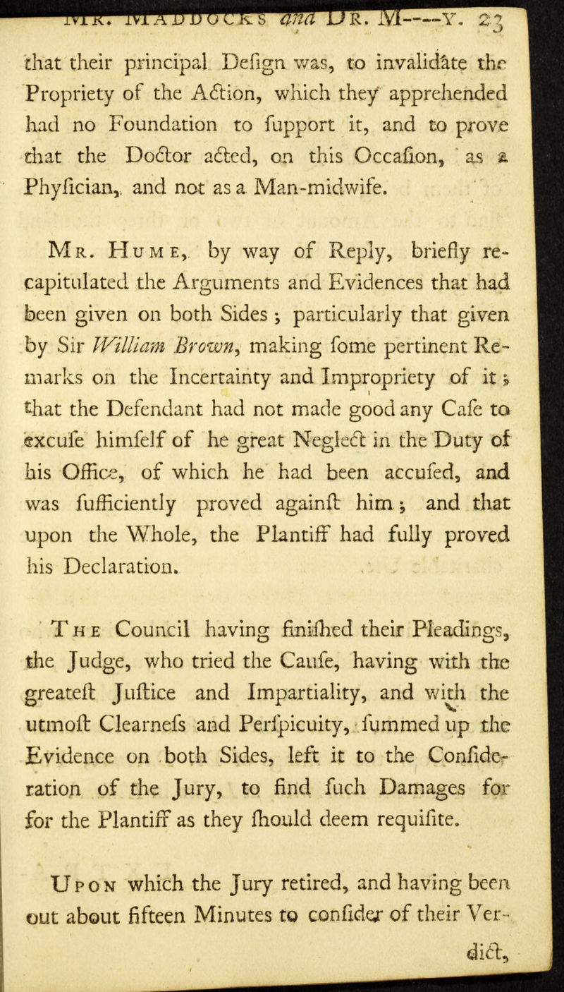 that their principal Defign was, to invalidate the Propriety of the Aft ion, which they apprehended had no Foundation to fupport it, and to prove that the Doftor a£led, on this Occafion, \ as a Phyfician,: and not as a Man-midwife. Mr. Hume,, by way of Reply, briefly re- capitulated the Arguments and Evidences that had been given on both Sides ; particularly that given by Sir William Brown^ making fome pertinent Re- marks on the Incertainty and Impropriety of it h that the Defendant had not made good any Cafe to excufe himfelf of he great Neglect in the Duty of his Offioe, of which he had been accufed, and was fufficiently proved againft him; and that upon the Whole, the Plantiff had fully proved his Declaration. The Council having finifhed their Pleadings, the Judge, who tried the Caufe, having with the greateft Juftice and Impartiality, and with the utmoft Clearnefs and Perfpicuity, fummed up the Evidence on both Sides, left it to the Confide- ration of the Jury, to find fuch Damages for for the Plantiff as they fhould deem requifite. Upon which the Jury retired, and having been out about fifteen Minutes to confides of their Ver-