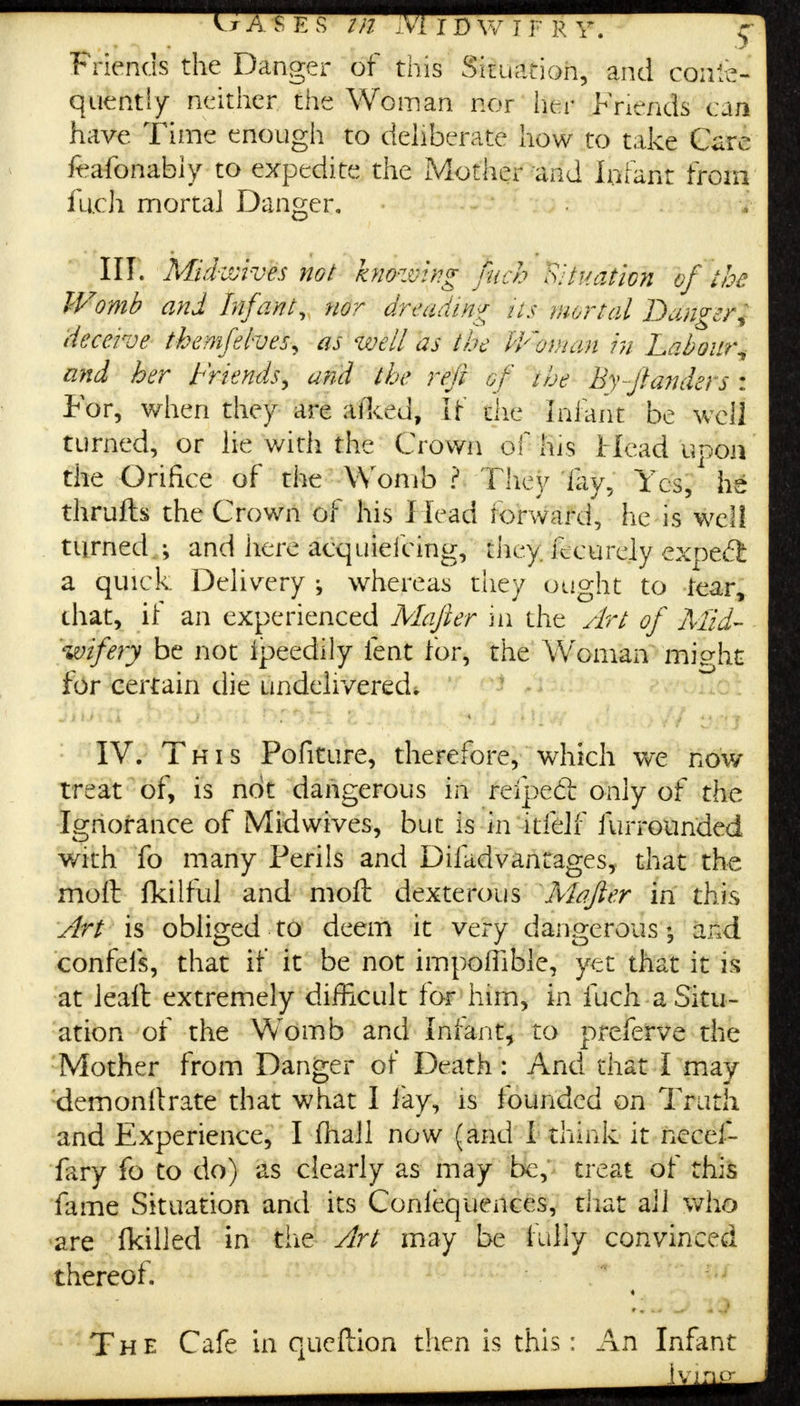 Friends the Danger of this Situation, and conse- quently neither the Woman nor her Friends can have Time enough to deliberate how to take Care frafonably to expedite the Mother and Infant from filth mortal Danger. III. Mid-wives not knowing fuel? Situation of the Womb and Infant, nor dreading Us mortal Darner* deceive themfelves, as well as the iVoinan in Labour^ and her Friends^ and the reft of the By-ftanders : For, when they are aiked, if the Inlant be well turned, or lie with the Crown of his Head uooa the Orifice of the Womb ? They lay. Yes, he thrufts the Crown of his Head forward, he is well turned.; and here aequiefcing, they, fecurely cxpedfc a quick Delivery whereas they ought to tear, that, if an experienced Mafter in the Art of Mid- wifery be not Ipeedily lent for, the Woman mig-ht for certain die undelivered. IV. This Pofiture, therefore, which we now treat of, is not dangerous in reipedt only of the Ignorance of Mid wives, but is in itfelf furrounded with fo many Perils and Difadvantages, that the moll fkilful and molt dexterous Mafter in this Art is obliged to deem it very dangerous; and confefs, that if it be not impoffible, yet that it is at leaft extremely difficult for him, in fuch a Situ- ation of the Womb and Infant, to preferve the Mother from Danger of Death: And that I may demonllrate that what I lay, is founded on Truth and Experience, I fhall now (and i think it necef- fary fo to do) as clearly as may be, treat of this fame Situation and its Conlequences, that all who are ■(killed in the Art may be fully convinced thereof. « The Cafe in queftion then is this: An Infant