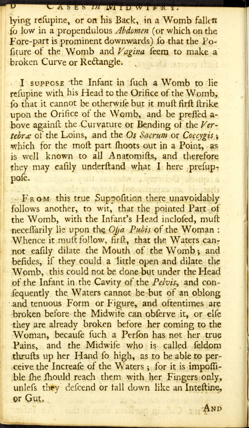 lying refupine, or on his Back, in a Womb fallen fo low in a propendulous Abdomen (or which on the Fore-part is prominent downwards) fo that the ro- fiture of the Womb and Vagina feem to make a broken Curve or Reftangle. I suppose the Infant in fuch a Womb to lie rcfupine with his Head to the Orifice of the Womb, fo that it cannot be otherwife but it mult firft ftrike upon the Orifice of the Womb, and be prefied a- bove againft the Curvature or Bending of the Ver- tebra of the Loins, and the Os Sacrum or Coccygis *, which for the moft part fhoots out in a Point, as is well known to all Anatomifts, and therefore they may eafily underftand what I here prefup- pofe. From this true Suppofition there unavoidably follows another, to wit, that the pointed Part of the Womb, with the Infant's Head inclofed, muft neceflarily lie upon th^ OJ/a Pubis of the Woman : Whence it muft follow, firft, that the Waters can- not eafily dilate the Mouth of the Womb; and befides, if they could a little open and dilate the Womb, this could not be done but under the Head of the Infant in the Cavity of the Pelvis^ and con- fequently the Waters cannot be but of an oblong and tenuous Form or Figure, and oftentimes are broken before the Midwife can obferve it, or elfe they are already broken before her coming to the Woman, becaufe fuch a Perfon has not her true Pains, and the Midwife who is called feldom thxufts up her Hand fo high, as to be able to per- ceive the Increafe of the Waters *, for it is impoffi- ble Ihe fhould reach them with her Fingers only, unlefs they defcend or tall down like an Inteftine, or Gut,