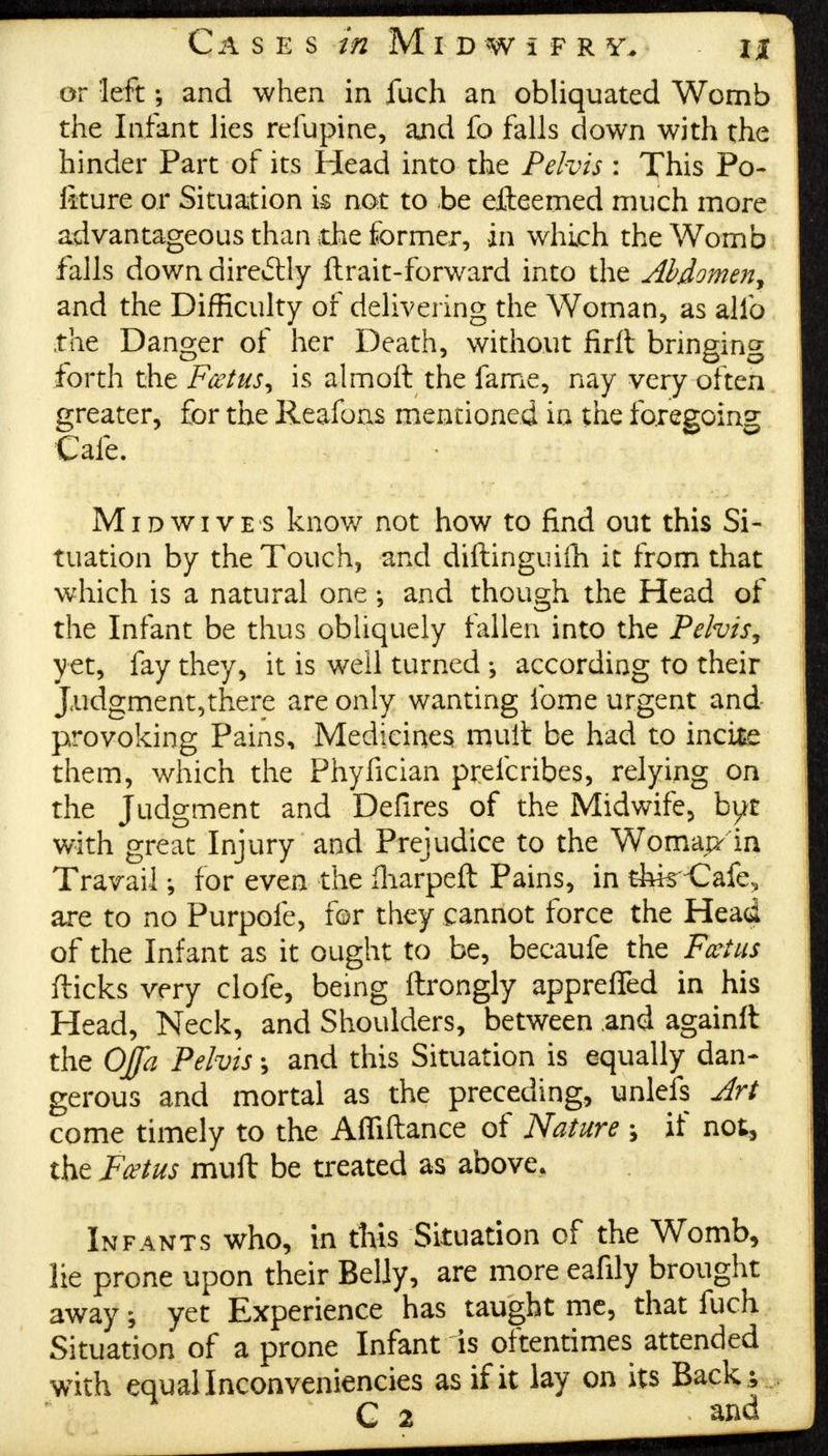 or leftand when in fuch an obliquated Womb the Infant lies refupine, and fo falls down with the hinder Part of its Head into the Pelvis : This Po- lkure or Situation k not to be efteemed much more advantageous than die former, in which the Womb falls down directly ftrait-forward into the Abdomen, and the Difficulty of delivering the Woman, as alio the Danger of her Death, without firft bringing forth the Fcetus, is almoft the fame, nay very often greater, for the Reafoas mentioned in the foregoing Cafe. • Mid wives know not how to find out this Si- tuation by the Touch, and diftinguifh it from that which is a natural oneand though the Head of the Infant be thus obliquely fallen into the Pelvis, yet, fay they, it is well turned ; according to their J.udgment,there are only wanting fome urgent and provoking Pains, Medicines mult be had to incite them, which the Phyfician prefcribes, relying on the Judgment and Defires of the Midwife, byt with great Injury and Prejudice to the Womapr in Travail ; for even the fharpeft Pains, in thk Cafe, are to no Purpofe, for they cannot force the Head of the Infant as it ought to be, becaufe the Fccius flicks very clofe, being flrongly appreffed in his Head, Neck, and Shoulders, between and againft the OJfa Pelvis and this Situation is equally dan- gerous and mortal as the preceding, unlefs Art come timely to the Afliftance of Nature \ if not, the Fcetus muft be treated as above. Infants who, in this Situation of the Womb, lie prone upon their Belly, are more eafily brought away; yet Experience has taught me, that fuch Situation of a prone Infant is oftentimes attended with equal Inconveniencies as if it lay on its Back; C 2 > and