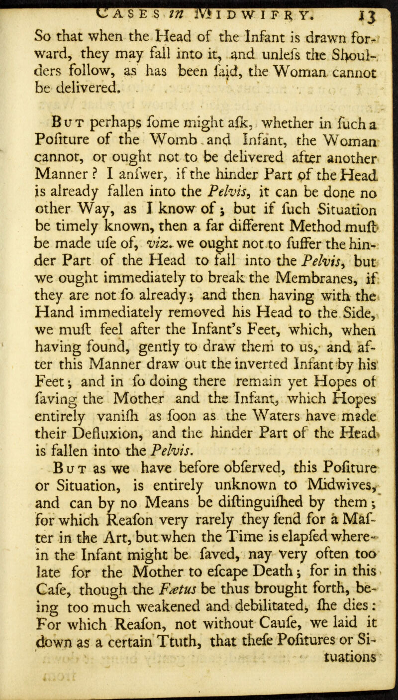 ward, they may fall into it, and unlefs the Shoul- ders follow, as has been fajd, the Woman cannot be delivered. But perhaps feme might afk, whether in fuch a Pofiture of the Womb and Infant, the Woman cannot, or ought not to be delivered after another Manner ? I anfwer, if the hinder Part pf the Head is already fallen into the Pelvis, it can be done no other Way, as I know of; but if fuch Situation be timely known, then a far different Method mult be made ufe of, viz.vtt ought not to fuffer the hin- der Part of the Head to fall into the Pelvis, but we ought immediately to break the Membranes, if they are not fo already, and then having with the Hand immediately removed his Head to the Side, we muft feel after the Infant's Feet, which, when having found, gently to draw them to us, and af- ter this Manner draw out the inverted Infant by his Feet; and in fo doing there remain yet Hopes of faving the Mother and the Infant*, which Hopes entirely vanifh as foon as the Waters have made their Defluxion, and the hinder Part of the Head, is fallen into the Pelvis. But as we have before obferved, this Pofiture or Situation, is entirely unknown to Midwives, and can by no Means be diftinguiftied by them; For which Reafon very rarely they fend for a Maf- ter in the Art, but when the Time is elapfed where- in the Infant might be faved, nay very often too late for the Mother to efcape Death; for in this Cafe, though the Foetus be thus brought forth, be- ing too much weakened and debilitated, flie dies : For which Reafon, not without Caufe, we laid it down as a certain Ttuth, that thefe Pofitures or Si- tuations