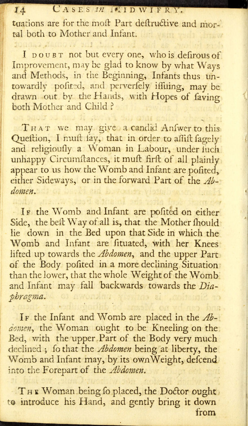 tuations are for the moft Part deftru6tive and mor- tal both to Mother and Infant. I doubt not but every one, who is defirousof Improvement, may be glad to know by what Ways and Methods, in the Beginning, Infants thus un- towardly pofited, and perverfely iffuing, may be drawn out by the Hands, with Hopes of faving both Mother and Child ? That we may give a candid Anfwerto this Queition, I muft lay, that in order to allift fagely and religioufly a Woman in Labour, under luck unhappy Circumftances, it muft firft of all plainly appear to us how the Womb and Infant are pofited, either Sideways, or in the forward Part of the Ab- domen. I f the Womb and Infant are pofited on either Side, the belt Way of all is, that the Mother fhould lie down in the Bed upon that Side in which the Womb and Infant are fituated, with her Knees lifted up towards the Abdomen, and the upper Part of the Body pofited in a more declining Situation than the lower, that the whole Weight of the Womb and Infant may fall backwards towards the Dia- fhragma. . * If the Infant and Womb are placed in the Ab- aomen, the Woman ought to be Kneeling on the Bed, with the upper Part of the Body very much declined ; fo that the Abdomen being at liberty, the Womb and Infant may, by its own Weight, defcend into the Forepart of the Abdcmen. Th £ Woman being fo placed, the Do6tor ought t© introduce his Hand, and gently bring it down from