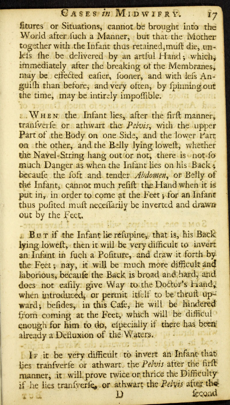 iltures or Situations, cannot be brought into the World after iiich a Manner, but that the Mother together with the Infant thus retained,muft die, un- lets fhe be delivered by an artful Hand; which, immediately after the breaking of the Membranes, may be eife&ed eafier, fooner, and with lefs An- guifh than before, and very often, by fpinningout the time, may be intir^ly impoflible. ; .When the Infant lies, after the firft manner, tranfverfe or athwart the Pelvis, with the upper Part of the Body on one Side, and the lower fart oa the other, and the Belly lying loweft, wrhether tile Navel-String hang out or not, there is not lb much Danger as when the Infant lies on his Back ; becaufe the loft and tender Abdomen, or Belly of the Infant, cannot much refill the Hand when it is put in, in order to come at the Feet for an Infant thus pofited muft neceiTarily be inverted and drawn out by the Feet. 1 But if the Infant lie refupine,, that is, his Back lying loweft, then it will be very difficult to invert an Infant in fuch a Pofiture, and draw it forth by the Feet; nay, it will be much more difficult and laborious, becaufe the Back is broad and hajd, a^d does not eafily give Way to the Dodtpr's Hand, when introduced, or permit itfelf to be thruft up- ward-, befides, in this Cafe, he will be hindered from coming at the Feet, which will be difficui enough for him to dp, eipeciaiiy if there has been already a Defluxion of the Waters. V* T , Br^. 1 a 4 ? **> * A * * * ■ W '■ * I f it be very difficult to invert an Infant-that lies tranfverfe or athwart, the Pelvis after the firft manner, it will prove twice or thrice the Difficulty if lie lies tranlyerie* or athwart the Pelvis afte^r th^