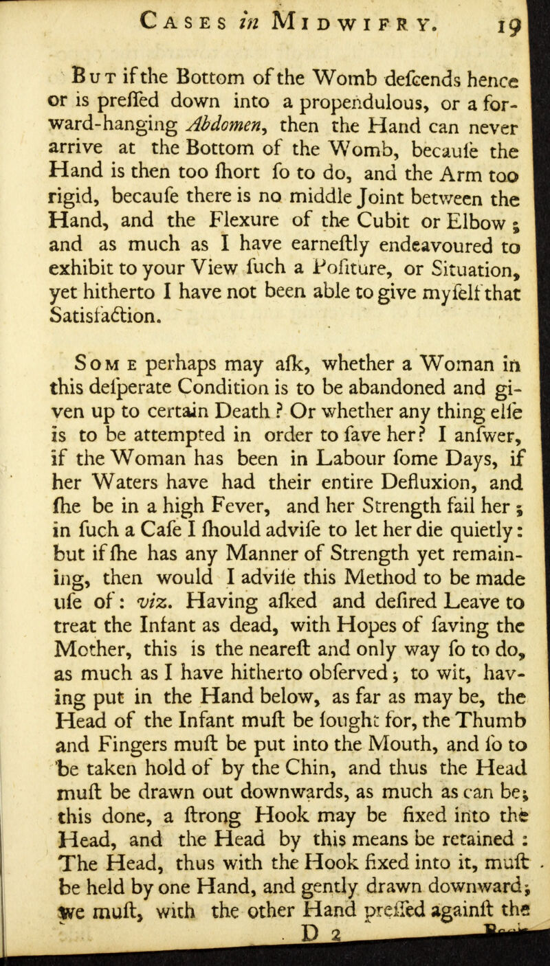 B u t if the Bottom of the Womb defcends hence or is prefled down into a propendulous, or a for- ward-hanging Abdomen, then the Hand can never arrive at the Bottom of the Womb, becauie the Hand is then too Ihort fo to do, and the Arm too rigid, becaufe there is no middle Joint between the Hand, and the Flexure of the Cubit or Elbow ; and as much as I have earneftly endeavoured to exhibit to your View fuch a Pofiture, or Situation, yet hitherto I have not been able to give myfelf that Satisfaction. Some perhaps may afk, whether a Woman in this defperate Condition is to be abandoned and gi- ven up to certain Death ? Or whether any thing elfe is to be attempted in order to fave her ? I anfwer, if the Woman has been in Labour fome Days, if her Waters have had their entire Defluxion, and fhe be in a high Fever, and her Strength fail her 5 in fuch a Cafe I fhould advife to let her die quietly: but if Ihe has any Manner of Strength yet remain- ing, then would I advile this Method to be made ufe of: viz. Having afked and defired Leave to treat the Infant as dead, with Hopes of faving the Mother, this is the neareft and only way fo to do, as much as I have hitherto obferved; to wit, hav- ing put in the Hand below, as far as may be, the Head of the Infant mufl be longhn for, the Thumb and Fingers mull be put into the Mouth, and fo to fee taken hold of by the Chin, and thus the Head muft be drawn out downwards, as much as can be; this done, a ftrong Hook may be fixed into the Head, and the Head by this means be retained : The Head, thus with the Hook fixed into it, muft be held by one Hand, and gently drawn downward ^ We muft, with the other Hand preffed againft the