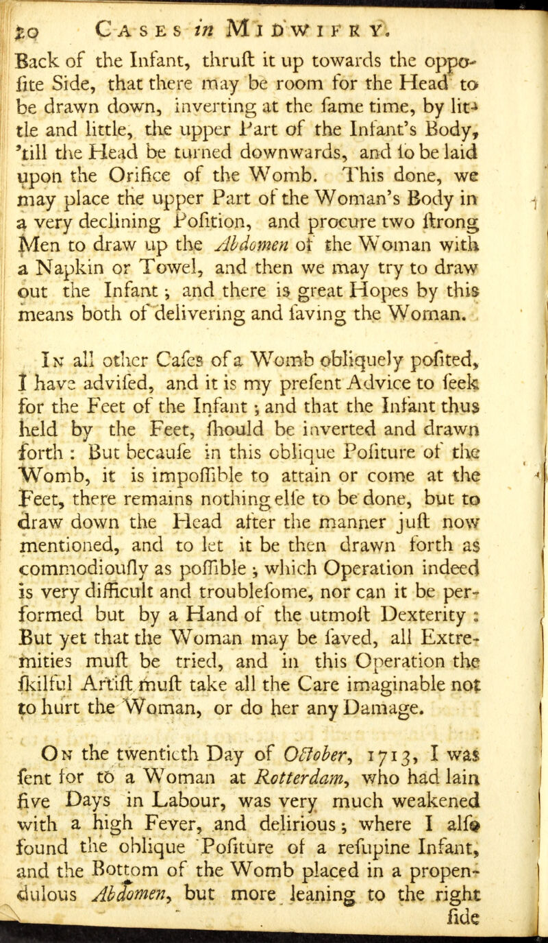 £o Cases w Mid'wifr y. Back of the Infant, thruft it up towards the oppo fite Side, that there may be room for the Head to be drawn down, inverting at the fame time, by lit-* tie and little, the upper Part of the Infant's Body, 'till the Head be turned downwards, and lo be laid upon the Orifice of the Womb. This done, we may place the upper Part of the Woman's Body in a very declining Pofition, and procure two ftrong Men to draw up the Abdomen of the Woman with a Napkin or Towel, and then we may try to draw out the Infant *, and there is great Hopes by this means both of delivering and laving the Woman. In all other Cafes of a Womb obliquely pofited, I have advifed, and it is my prefent Advice to feek for the Feet of the Infant; and that the Infant thus held by the Feet, fhould be inverted and drawn forth : But becaufe in this oblique Pofiture of the Womb, it is impoflible to attain or come at the feet, there remains nothing elle to be done, but to draw down the Head after the manner juft now mentioned, and to let it be then drawn forth as commodioufly as poffible ^ which Operation indeed is very difficult and troublefome, nor can it be per- formed but by a Hand of the utmolt Dexterity : But yet that the Woman may be laved, all Extre- mities muft be tried, and in this Operation the Ikilful Artift rhuft take all the Care imaginable nof to hurt the Woman, or do her any Damage. On the twentieth Day of Oftober, 1713, I was fent for t5 a Woman at Rotterdam,, who had lain five Days in Labour, was very much weakened with a high Fever, and delirious; where I alf# found the oblique Pofiture of a refupine Infant, and the Bottom of the Womb placed in a propen- dulous Abdomen, but more leaning to the right fide