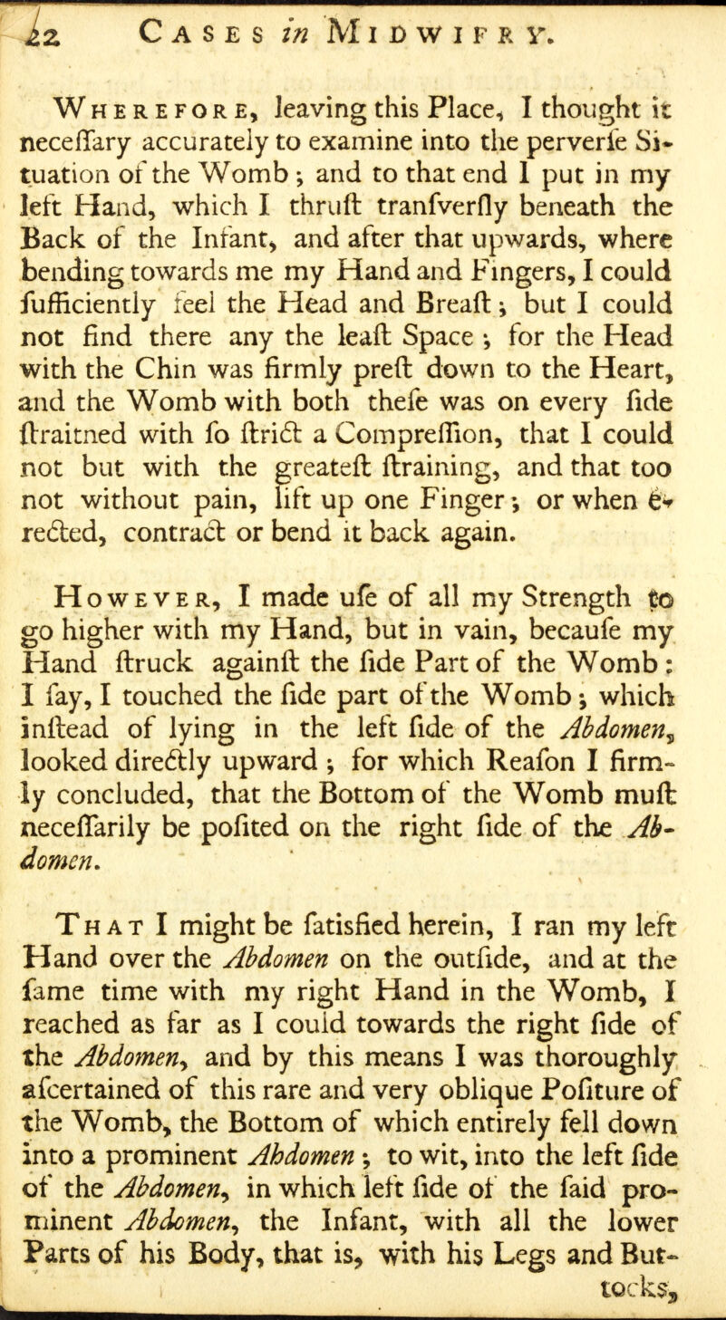 Iz Cases in Midwiprv. Wherefore, leaving this Place^ I thought it neceflfary accurately to examine into the perverfe Si* tuation of the Womb ; and to that end 1 put in my left Hand, which I thruft tranfverfly beneath the Back of the Infant, and after that upwards, where bending towards me my Hand and Fingers, I could fufficiently feel the Head and Breaft \ but I could not find there any the leaft Space for the Head with the Chin was firmly preft down to the Heart, and the Womb with both thefe was on every fide ftraitned with fo ftridt a Comprefiion, that I could not but with the greateft {training, and that too not without pain, lift up one Finger or when '0* reded, contract or bend it back again. However, I made ufe of all my Strength to go higher with my Hand, but in vain, becaufe my Hand ftruck againft the fide Part of the Womb : I fay, I touched the fide part of the Womb which inftead of lying in the left fide of the Abdomen? looked diredtly upward for which Reafon I firm- ly concluded, that the Bottom of the Womb mull necefiarily be pofited on the right fide of the .Ab- domen. That I might be fatisfied herein, I ran my left Hand over the Abdomen on the outfide, and at the fame time with my right Hand in the Womb, I reached as far as I could towards the right fide of the Abdomen<> and by this means I was thoroughly afcertained of this rare and very oblique Pofiture of the Womb, the Bottom of which entirely fell down into a prominent Abdomen to wit, into the left fide of the Abdomen^ in which left fide of the faid pro- minent Abdomen, the Infant, with all the lower Parts of his Body, that is, with his Legs and But-