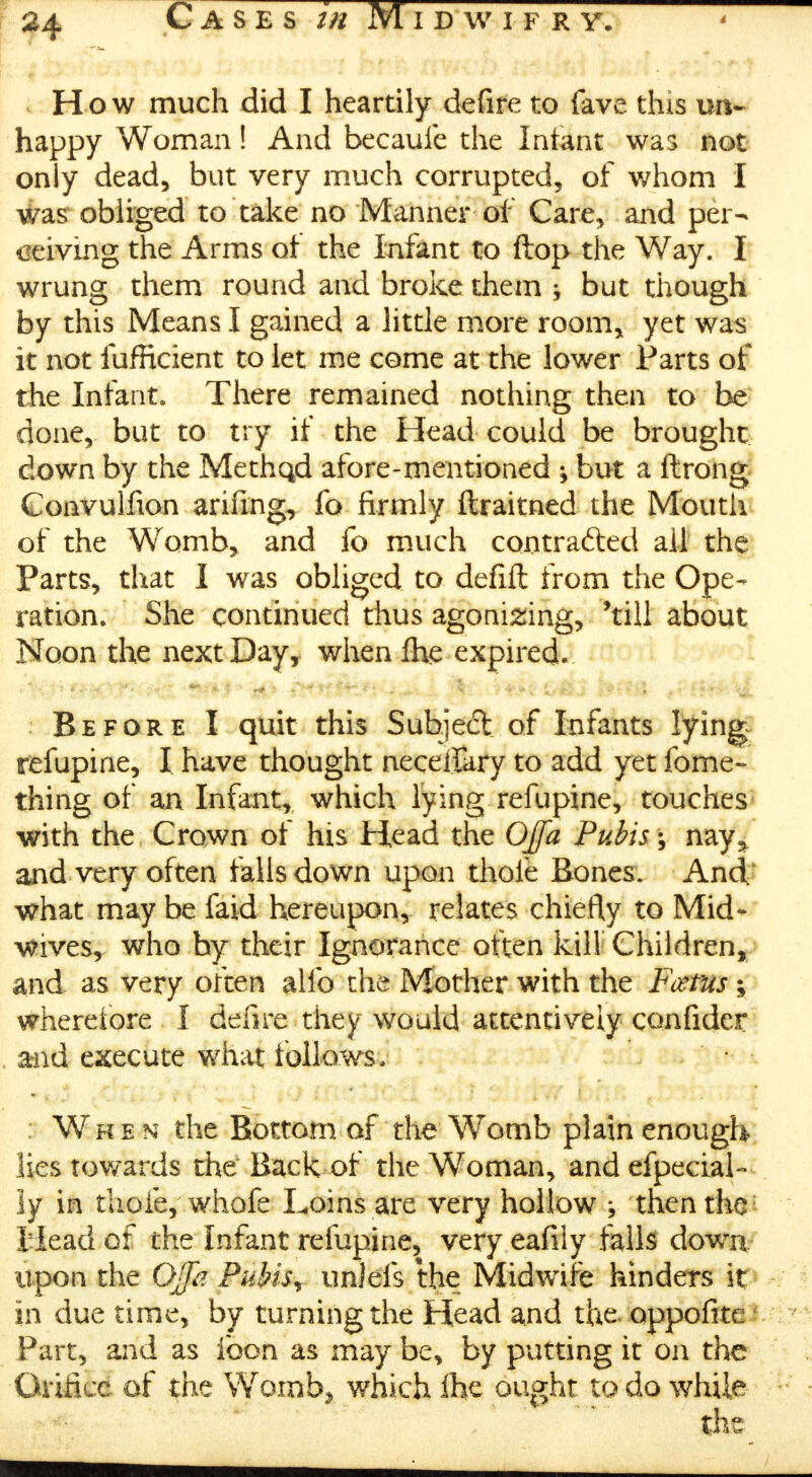 How much did I heartily defire to fave this un- happy Woman! And becaufe the Infant was not only dead, but very much corrupted, of whom I was obliged to take no Manner of Care, and per- ceiving the Arms of the Infant to flop the Way. I wrung them round and broke them ^ but though by this Means I gained a little more room, yet was it not fufficient to let me come at the lower Parts of the Infant. There remained nothing then to be done, but to try if the Head could be brought down by the Methqd afore-mentioned ^ but a ftrong Convulfion arifing, fo firmly ftraitned the Mouth-, of the Womb, and fo much contrafted all the Parts, that I was obliged to defift from the Ope- ration. She continued thus agonizing, 'till about Noon the next Day, when fhe expired. Before I quit this Subject of Infants lying refupine, I have thought neceifary to add yet fome- thing of an Infant, which lying refupine, touches with the Crown of his Head the Offa Pubis \ nay^ and very often falls down upon thofe Bones. And,' what may be faid hereupon, relates chiefly to Mid- wives, who by their Ignorance often kill Children, and as very often alio the Mother with the Ftftus; wherefore I defire they would attentively confider . and execute what follows, • When the Bottom of the Womb plain enough lies towards the Back of the Woman, and efpecial- ly in thofe, whofe Loins are very hollow ; then the I lead of the Infant refupine, very eafily falls down upon the OJJh Pubis * unleis the Midwife hinders it in due time, by turning the Head and the. oppofite Part, and as foon as may be, by putting it on the Orifice of the Womb, which ihe ought to do while the