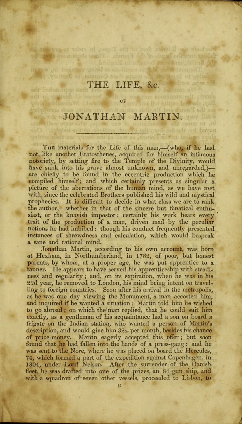 THE LIFE, &c. JONATHAN MARTIN. Tirc materials for the Life of this man,—(who, if he had not, like another Eratosthenes, acquired for himself an infamous notoriety, by setting fire to the Temple of the Divinity, would have sunk into his grave almost unknown, and unregarded,)— are chiefly to be found in the eccentric production which he compiled himself; and which certainly presents as singular a picture of the aberrations of the human mind, as we have met with, since the celebrated Brothers published his wild and mystical prophecies. It is difficult to decide in what class we are to rank the author,—whether in that of the sincere but fanatical enthu- siast, or the knavish impostor: certainly his work bears every trait of the production of a man, driven mad by the peculiar notions he had imbibed : though his conduct frequently presented instances of shrewdness and calculation, which would bespeak a sane and rational mind. Jonathan Martin, according to his own account, was born at Hexham, in Northumberland, in 1782, of poor, but honest parents, by whom, at a proper age, he was put apprentice to a tanner. He appears to have served his apprenticeship with steadi- ness and regularity; and, on its expiration, when he was in his 22d year, he removed to London, his mind being intent on travel- ling to foreign countries. Soon after his arrival in the metropolis, as he was one day viewing the Monument, a man accosted him, and inquired if he wanted a situation : Martin told him he wished to go abroad; on which the; man replied, that he could suit him exactly, as a gentleman of his acquaintance had a son on board a frigate on the Indian station, who wanted a person of Martin's description, and would give him 32s. per month, besides his chance of prize-money. Martin eagerly accepted this offer; but soon found that he had fallen into the hands of a press-gang: and he was sent to the Nore, where he was placed on board the Hercules, 74, which formed a part of the expedition against Copenhagen, in 1804, under Lord Nelson. After the surrender of the Danish fleet, he was drafted into one of the prizes, an 84-gun ship, and with a squadron of% seven other vessels, proceeded to Lisbon, to B