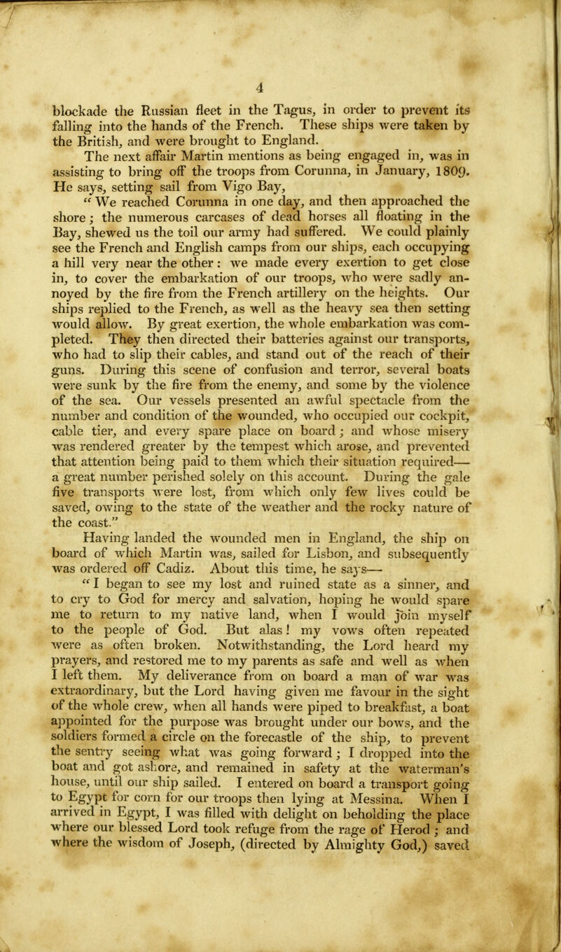 blockade the Russian fleet in the Tagus, in order to prevent its falling into the hands of the French. These ships were taken by the British, and were brought to England. The next affair Martin mentions as being engaged in, was in assisting to bring off the troops from Corunna, in January, I8O9. He says, setting sail from Vigo Bay,  We reached Corunna in one day, and then approached the shore; the numerous carcases of dead horses all floating in the Bay, shewed us the toil our army had suffered. We could plainly see the French and English camps from our ships, each occupying a hill very near the other: we made every exertion to get close in, to cover the embarkation of our troops, who were sadly an- noyed by the fire from the French artillery on the heights. Our ships replied to the French, as well as the heavy sea then setting would allow. By great exertion, the whole embarkation was com- pleted. They then directed their batteries against our transports, who had to slip their cables, and stand out of the reach of their guns. During this scene of confusion and terror, several boats were sunk by the fire from the enemy, and some by the violence of the sea. Our vessels presented an awful spectacle from the number and condition of the wounded, who occupied our cockpit, cable tier, and every spare place on board; and whose misery was rendered greater by the tempest which arose, and prevented that attention being paid to them which their situation required— a great number perished solely on this account. During the gale five transports were lost, from which only few lives could be saved, owing to the state of the weather and the rocky nature of the coast. Having landed the wounded men in England, the ship on board of which Martin was, sailed for Lisbon, and subsequently was ordered off Cadiz. About this time, he says—  I began to see my lost and ruined state as a sinner, and to cry to God for mercy and salvation, hoping he would spare me to return to my native land, when I would join myself to the people of God. But alas! my vows often repeated were as often broken. Notwithstanding, the Lord heard my prayers, and restored me to my parents as safe and well as when I left them. My deliverance from on board a man of war was extraordinary, but the Lord having given me favour in the sight of the whole crew, when all hands were piped to breakfast, a boat appointed for the purpose was brought under our bows, and the soldiers formed a circle on the forecastle of the ship, to prevent the sentry seeing what was going forward; I dropped into the boat and got ashore, and remained in safety at the waterman's house, until our ship sailed. I entered on board a transport going to Egypt for corn for our troops then lying at Messina. When I arrived in Egypt, I was filled with delight on beholding the place where our blessed Lord took refuge from the rage of Herod ; and where the wisdom of Joseph, (directed by Almighty God,) saved