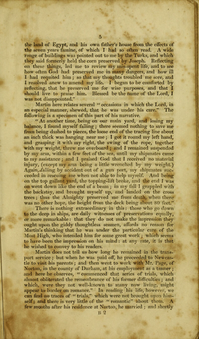 the land of Egypt, and his oavii father's house from.the effects of the seven years famine, of which I had so often read. A wide range of buildings was pointed out to me by the Turks, and which they said formerly held the corn preserved by Joseph. Reflecting on these things, led me to review my mis-spent life, and to see how often God had preserved me in many dangers, and how ill I had requited him; so that my thoughts troubled me sore, and I resolved anew to amend my life. I began to be comforted by reflecting, that he preserved me for wise purposes, and that I should live to praise him. Blessed be the name of the Lord, I was not disappointed. Martin here relates several  occasions in which the Lord, in an especial manner, shewed, that he was under his care. The following is a specimen of this part of his narrative.  At another time, being on our main yard, and losing my balance, I found myself falling; there seemed nothing to save me from being dashed to pieces, the loose end of the tracing line about an inch thick was hanging near me; I got it round my left hand, and grasping it with my right, the swing of the rope, together with my weight, threw me overboard; and I remained suspended by my arm, within a few feet of the sea, until my shipmates came to my assistance; and I praised God that I received no material injury, (except my arm being a little wrenched by my weight.) Again,,falling by accident out of a gun port, my shipmates suc- ceeded in rescuing me when not able to help myself. And being on the top gallant yard, the topping-lift broke, and the end I was on went down like the end of a beam; in my fall I grappled with the backstay, and brought myself up, and landed on the cross trees; thus the Almighty preserved me from death, when there was no other hope, the height from the deck being about 80 feet. There is nothing extraordinary in this : those who go down to the deep in ships, are daily witnesses of preservations equally, or more remarkable : that they do not make the impression they ought upon the giddy thoughtless seamen, affords no reason for Martin's thinking that he was under the particular care of the Most High, who intended him for some great work • which seems to have been the impression on his mind : at any rate, it is that he wished to convey to his readers. Martin does not tell us how long he remained in the trans- port service; but when he was paid off], he proceeded to Newcas- tle to visit his parents; and then went to work with Mr. Page, of Norton, in the county of Durham, at his employment as a tanner ; and here he observes,  commenced that series of trials, which almost obliterated the remembrance of his former difficulties; and which, were they not well-known to many now living, might appear to border on romance. In reading his life, however, we can find no traces of e( trials, which were not brought upon him- self; and there is very little of the romantic about them. A few months after his residence at Norton, he married ; and shortly B 2