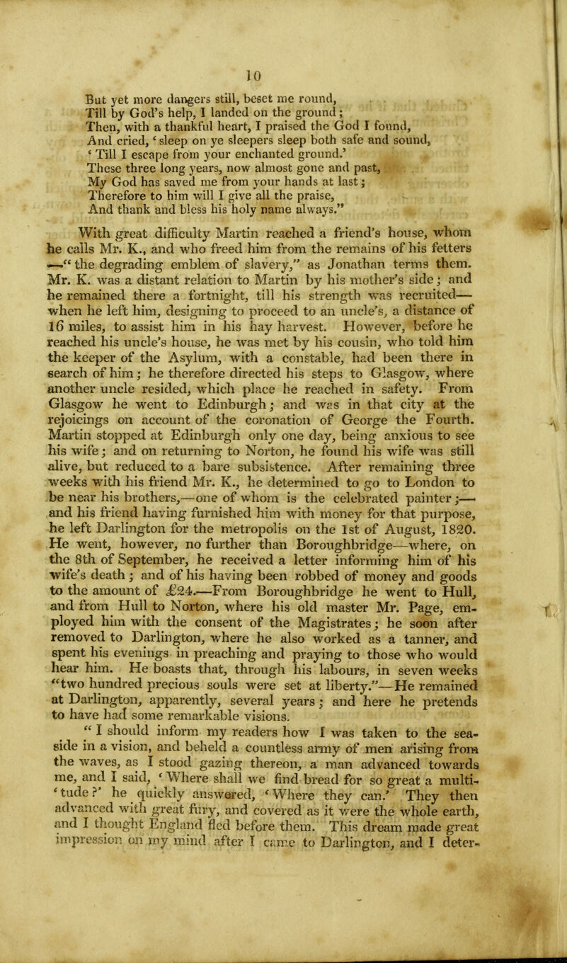 to But yet more dangers still, beget me round, Till by God's help, I landed on the ground; Then, with a thankful heart, I praised the God I found, And cried, 'sleep on ye sleepers sleep both safe and sound, * Till I escape from your enchanted ground.' These three long years, now almost gone and past, My God has saved me from your hands at last; Therefore to him will I give all the praise, And thank and bless his holy name always. With great difficulty Martin reached a friend's house, whom he calls Mr. K., and who freed him from the remains of his fetters «-— the degrading emblem of slavery, as Jonathan terms them. Mr. K. was a distant relation to Martin by his mother's side; and he remained there a fortnight, till his strength was recruited— when he left him, designing to proceed to an uncle's, a distance of 16 miles, to assist him in his hay harvest. However, before he reached his uncle's house, he was met by his cousin, who told him the keeper of the Asylum, with a constable, had been there in search of him; he therefore directed his steps to Glasgow, where another uncle resided, which place he reached in safety. From Glasgow he went to Edinburgh; and was in that city at the rejoicings on account of the coronation of George the Fourth. Martin stopped at Edinburgh only one day, being anxious to see his wife; and on returning to Norton, he found his wife was still alive, but reduced to a bare subsistence. After remaining three weeks with his friend Mr. K., he determined to go to London to be near his brothers,—one of whom is the celebrated painter;—• and his friend having furnished him with money for that purpose, he left Darlington for the metropolis on the 1st of August, 1820. He went, however, no further than Boroughbridge—where, on the 8th of September, he received a letter informing him of his wife's death; and of his having been robbed of money and goods to the amount of £M.—From Boroughbridge he went to Hull, and from Hull to Norton, where his old master Mr. Page, em- ployed him with the consent of the Magistrates; he soon after removed to Darlington, where he also worked as a tanner, and 6pent his evenings in preaching and praying to those who would hear him. He boasts that, through his labours, in seven weeks two hundred precious souls were set at liberty.—He remained at Darlington, apparently, several years j and here he pretends to have had some remarkable visions.  I should inform my readers how I was taken to the sea- side in a vision, and beheld a countless army of men arising from the waves, as I stood gazing thereon, a man advanced towards me, and I said, ' Where shall we find bread for so great a multi- tude?' he quickly answered, 'Where they can/ They then advanced with great fury, and covered as it were the whole earth, and I thought England fled before them. This dream made great