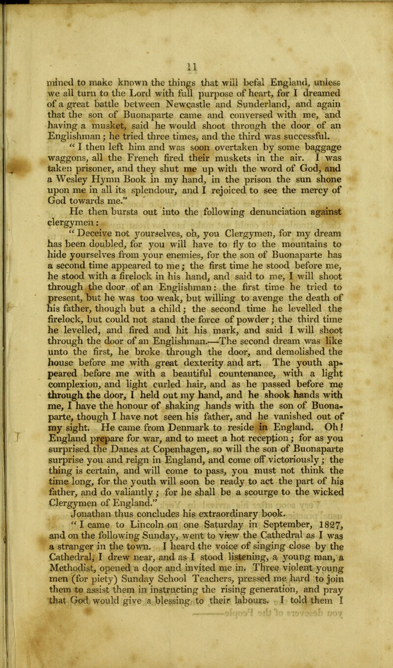 mined to make known the things that will befal England, unless we all turn to the Lord with full purpose of heart, for I dreamed of a great battle between Newcastle and Sunderland, and again that the son of Buonaparte came and conversed with me, and having a musket, said he would shoot through the door of an Englishman; he tried three times, and the third was successful.  I then left him and was soon overtaken by some baggage waggons, all the French fired their muskets in the air. I was taken prisoner, and they shut me up with the word of God, and a Wesley Hymn Book in my hand, in the prison the sun shone upon me in all its splendour, and I rejoiced to see the mercy of God towards me. He then burstg out into the following denunciation against clergymen:  Deceive not 3^ourselves, oh, you Clergymen, for my dream has been doubled, for you will have to fly to the mountains to hide yourselves from your enemies, for the son of Buonaparte has a second time appeared to me; the first time he stood before me, he stood with a firelock in his hand, and said to me, I will shoot through the door of an Englishman: the first time he tried to present, but he was too weak, but willing to avenge the death of his father, though but a child; the second time he levelled the firelock, but could not stand the force of powder; the third time he levelled, and fired and hit his mark, and said I will shoot through the door of an Englishman.—The second dream was like unto the first, he broke through the door, and demolished the house before me with great dexterity and art. The youth ap- peared before me with a beautiful countenance, with a light complexion, and light curled hair, and as he passed before me through the door, I held out my hand, and he shook hands with me, I have the honour of shaking hands with the son of Buona- parte, though I have not seen his father, and he vanished out of my sight. He came from Denmark to reside in England, Oh! England prepare for war, and to meet a hot reception; for as you surprised the Danes at Copenhagen, so will the son of Buonaparte surprise you and reign in England, and come off victoriously; the thing is certain, and will come to pass, you must not think the time long, for the youth will soon be ready to act the part of his father, and do valiantly; for he shall be a scourge to the wicked Clergymen of England. Jonathan thus concludes his extraordinary book.  I came to Lincoln on one Saturday in September, 1827, and on the following Sunday, went to view the Cathedral as I was a stranger in the town. I heard the voice of singing close by the Cathedral, I drew near, and as I stood listening, a young man, a Methodist, opened a door and invited me in. Three violent young men (for piety) Sunday School Teachers, pressed me hard to join them to assist them in instructing the rising generation, and pray that God would give a blessing to their labours. I told them I