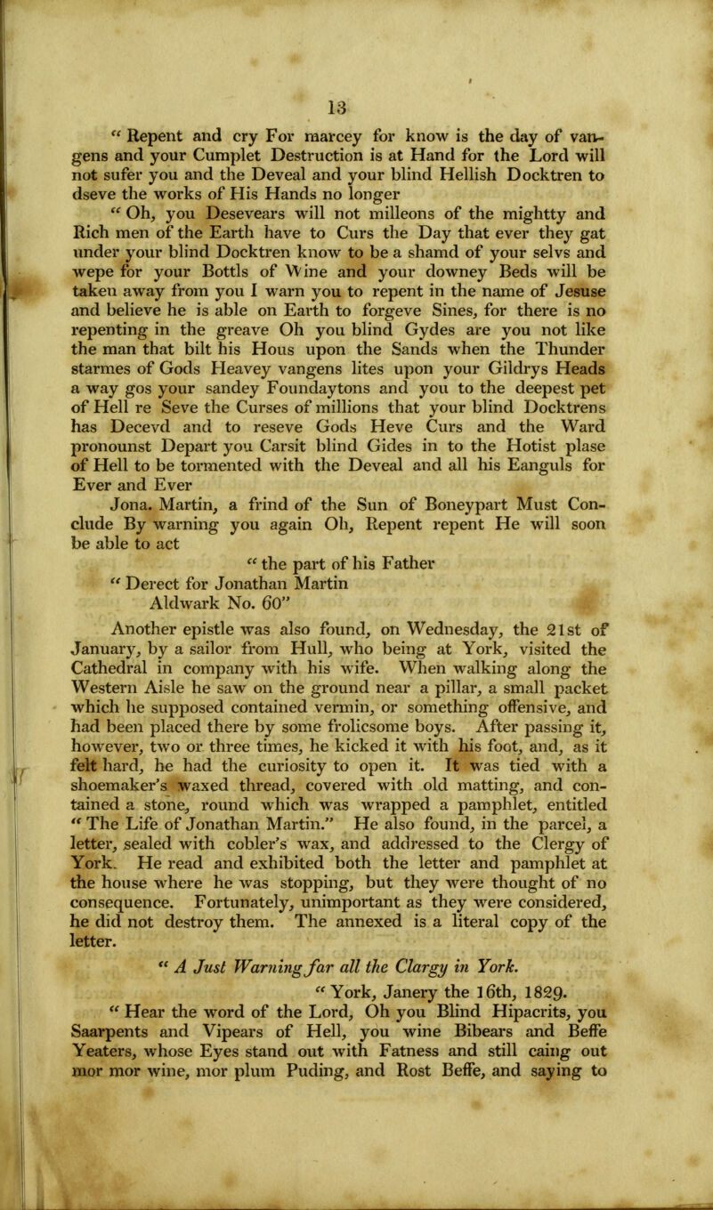 w Repent and cry For marcey for know is the day of van- gens and your Cumplet Destruction is at Hand for the Lord will not sufer you and the Deveal and your blind Hellish Docktren to dseve the works of His Hands no longer Oh, you Desevears will not milleons of the mightty and Rich men of the Earth have to Curs the Day that ever they gat under your blind Docktren know to be a shamd of your selvs and wepe for your Bottls of Wine and your downey Beds will be takeu away from you 1 warn you to repent in the name of Jesuse and believe he is able on Earth to forgeve Sines, for there is no repenting in the greave Oh you blind Gydes are you not like the man that bilt his Hous upon the Sands when the Thunder starmes of Gods Heavey vangens lites upon your Gildrys Heads a way gos your sandey Foundaytons and you to the deepest pet of Hell re Seve the Curses of millions that your blind Docktrens has Decevd and to reseve Gods Heve Curs and the Ward pronounst Depart you Carsit blind Gides in to the Hotist plase of Hell to be tormented with the Deveal and all his Eanguls for Ever and Ever Jona. Martin, a frind of the Sun of Boneypart Must Con- clude By warning you again Oh, Repent repent He will soon be able to act the part of his Father Derect for Jonathan Martin Aldwark No. 60 Another epistle was also found, on Wednesday, the 21st of January, by a sailor from Hull, who being at York, visited the Cathedral in company with his wife. When walking along the Western Aisle he saw on the ground near a pillar, a small packet which he supposed contained vermin, or something offensive, and had been placed there by some frolicsome boys. After passing it, however, two or three times, he kicked it with his foot, and, as it felt hard, he had the curiosity to open it. It was tied with a shoemaker's waxed thread, covered with old matting, and con- tained a stone, round which was wrapped a pamphlet, entitled The Life of Jonathan Martin. He also found, in the parcel, a letter, sealed with cobler's wax, and addressed to the Clergy of York. He read and exhibited both the letter and pamphlet at the house where he was stopping, but they were thought of no consequence. Fortunately, unimportant as they were considered, he did not destroy them. The annexed is a literal copy of the letter. *? A Just Warning Jar all the Clargy in York. « York, Janery the 16th, 1829- Hear the word of the Lord, Oh you Blind Hipacrits, you Saarpents and Vipears of Hell, you wine Bibears and Beffe Yeaters, whose Eyes stand out with Fatness and still caing out mor mor wine, mor plum Puding, and Rost Beffe, and saying to