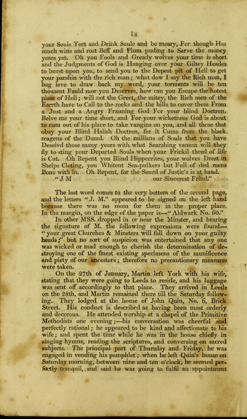 your Souls Yeet and Drink Saule and be meary, For though Has much wine and rost Beff and Plum puding to Sarve the money years yet. Oh you Fools and Gready wolves your time is short and the Judgments of God is Hanging over your Giltey Heades to burst upon you, to send you to the Depest pit of Hell to get your parshin with the rich man; what dow I say the Rich man, I bag leve to draw back my word, your torments will be ten thousent Fauld mor you Deserves, how can you Escape the hotest plase of Hell; will not the Greet, the mitey, the Rich men of the Earrth have to Call to the rocks and the hills to cover them From a Just and a Angry Frauning God For your blind Doctren. Belve me your time short, and For your wicketness God is about to cum out of his place to take vangins on you, and all those that obay your Blind Halish Doctren, for it Gums from the black reagens of the Damd. Oh the millians of Souls that you have Deseivd those many years with what Searohing vanum will they fly to sting your Departed Souls when your Frickil thred of life is Cut. Oh Repent you Blind Hippecrites, your wolves Drest in Sheips Cloting, you Whitent Sea-pulkers but Full of ded mens J3ons with in. Oh Repent, for the Sourd of Justic's is at hamd. JM our Sincerest Frind. The last word comes to the very bottom of the second page, and the letters  J. M. appeared to be signed on the left hand because there was no room for them in the proper place. In the margin, on the edge of the paper is— Aldwark No. 60. In other MSS. dropped in or near the Minster, and bearing the signature of M. the following expressions were found—'  your great Churches & Minsters will fall down on your guilty heads; but no sort of suspicion was entertained that any one was wicked or mad enough to cherish the determination of de- stroying one of the finest existing specimens of the munificence and piety of our ancestors; therefore no precautionary measures were taken. On the 27th of January, Martin left York with his wife, stating that they were going to Leeds to reside, and his luggage was sent off accordingly to that place. They arrived in Leeds on the 28th, and Martin remained there till the Saturday follow- ing. They lodged at the house of John Quin, No. 6, Brick Street. His conduct is described as having been most orderly and decorous. He attended worship at a chapel of the Primitive Methodists one evening;—his conversation was cheerful and perfectly rational; he appeared to be kind and affectionate to his wife; and spent the time while he was in the house chiefly in singing hymns, reading the scriptures, and conversing on sacred subjects. The principal part of Thursday and Friday, he was engaged in vending his pamphlet; when he left Quin's house on Saturday morning, between nine and ten o'clock, he seemed per- fectly tranquil,.and said he was going to fulfil an appointment