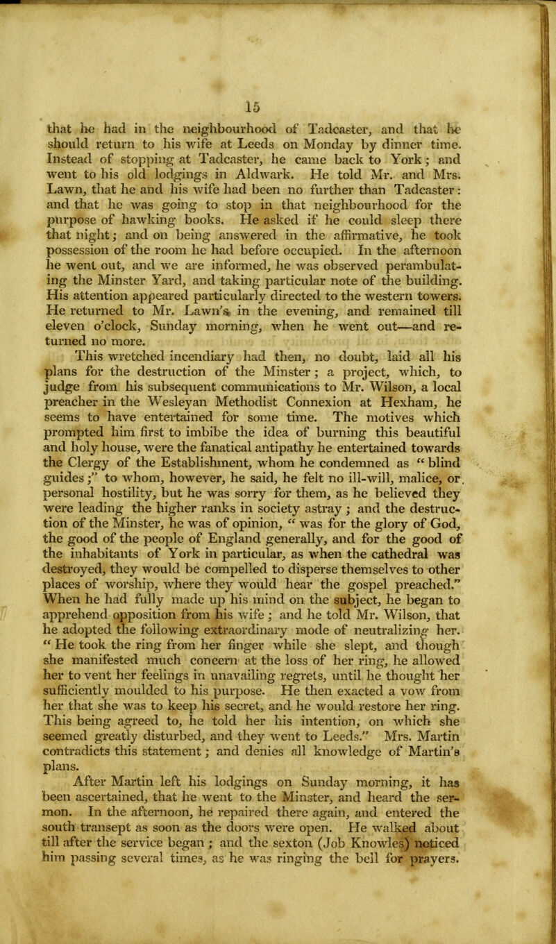 that he had in the neighbourhood of Tadcaster, and that lie should return to his wife at Leeds on Monday by dinner time, Instead of stopping at Tadcaster, he came back to York; and went to his old lodgings in Aldwark. He told Mr. and Mrs. Lawn, that he and his wife had been no further than Tadcaster: and that he was going to stop in that neighbourhood for the purpose of hawking books. He asked if he could sleep there that night; and on being answered in the affirmative, he took possession of the room he had before occupied. In the afternoon he went out, and we are informed, he was observed perambulat- ing the Minster Yard, and taking particular note of the building. His attention appeared particularly directed to the western towers. He returned to Mr. Lawn'& in the evening, and remained till eleven o'clock, Sunday morning, when he went out—and re- turned no more. This wretched incendiary had then, no doubt, laid all his plans for the destruction of the Minster; a project, which, to judge from his subsequent communications to Mr. Wilson, a local preacher in the Wesleyan Methodist Connexion at Hexham, he seems to have entertained for some time. The motives which prompted him first to imbibe the idea of burning this beautiful and holy house, were the fanatical antipathy he entertained towards the Clergy of the Establishment, whom he condemned as  blind guides; to whom, however, he said, he felt no ill-will, malice, or, personal hostility, but he was sorry for them, as he believed they were leading the higher ranks in society astray ; and the destruc- tion of the Minster, he was of opinion,  was for the glory of God, the good of the people of England generally, and for the good of the inhabitants of York in particular, as when the cathedral was destroyed, they would be compelled to disperse themselves to other places of worship, where they would hear the gospel preached/' When he had fully made up his mind on the subject, he began to apprehend opposition from his wife; and he told Mr. Wilson, that he adopted the following extraordinary mode of neutralizing her.  He took the ring from her finger while she slept, and though she manifested much concern at the loss of her ring, he allowed her to vent her feelings in unavailing regrets, until he thought her sufficiently moulded to his purpose. He then exacted a vow from her that she was to keep his secret, and he would restore her ring. This being agreed to, he told her his intention, on which she seemed greatly disturbed, and they went to Leeds. Mrs. Martin contradicts this statement; and denies all knowledge of Martin's plans. After Martin left his lodgings on Sunday morning, it has been ascertained, that he went to the Minster, and heard the ser- mon. In the afternoon, he repaired there again, and entered the south transept as soon as the doors were open. He walked about till after the service began ; and the sexton (Job Knowles) noticed him passing several times, as he was ringing the bell for prayers.