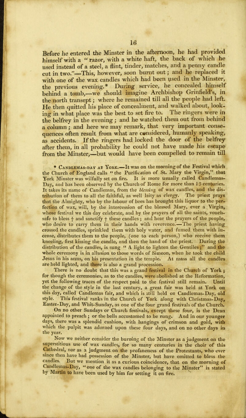 Before he entered the Minster in the afternoon, he had provided himself with a  razor, with a white haft, the back of which he used instead of a steel, a flint, tinder, matches, and a penny candle cut in two.—This, however, soon burnt out; and he replaced it with one of the wax candles which had been used in the Minster, the previous evening.* During service, he concealed himself behind a tomb,—we should imagine Archbishop Grinfield's, in the north transept; where he remained till all the people had left. He then quitted his place of concealment, and walked about, look- ing in what place was the best to set fire to. The ringers were in the belfrey in the evening ; and he watched them out from behind a column; and here we may remark, that very important conse- quences often result from what are considered, humanly speaking, as accidents. If the ringers had locked the door of the belfrey after them, in all probability he could not have made his escape from the Minster,—but would have been compelled to remain till * Candlemas-day at York.—It was on the morning of the Festival which the Church of England calls  the Purification of St. Mary the Virgin, that York Minster was wilfully set on fire. It is more usually called Candlemas- Day, and has been observed by the Church of Rome for more than 13 centuries. It takes its name of Candlemas, from the blessing of wax candles, and the dis- tribution of them to all the faithful, as well laity as clergy. The priest prays that the Almighty, who by the labour of bees has brought this liquor to the per- fection of wax, will, by the intercession of the blessed Mary, ever a Virgin, whose festival we this day celebrate, and by the prayers of all the saints, vouch- safe to bless f and sanctify f these candles ; and hear the prayers of the people, who desire to carry them in their hands with reverence.—The priest having crossed the candles, sprinkled them with holy water, and fumed them with in- cense, distributes them to the people, (one to each person,) who receive them kneeling, first kissing the candle, and then the hand of the priest. During the distribution of the candles, is sung  A light to lighten the Gentiles; and the whole ceremony is in allusion to those words of Simeon, when he took the child Jesus in his arms, on his presentation in the temple. At mass all the candles are held lighted, and there is also a grand procession. There is no doubt that this was a grand festival in the Church of York ; for though the ceremonies, as to the candles, were abolished at the Reformation, yet the following traces of the respect paid to the festival still remain. Untii the change of the style in the last century, a great fair was held at York on this day, called Candlemas fair, and which is still held on Candlemas-Day, old style. This festival ranks in the Church of York along with Christmas-Day, Easter-Day, and Whit-Sunday, as one of the four grand festivals of the Church. On no other Sundays or Church festivals, except these four, is the Dean appointed to preach ; or the bells accustomed to be rung. And in our younger days, there was a splendid cushion, with hangings of crimson and gold, with which the pulpit was adorned upon these four days, and on no other days in the year. Now we neither consider the burning of the Minster as a judgment on the superstitious use of wax candles, for so many centuries in the choir of this Cathedral, nor as a judgment on the profaneness of the Protestants, who ever since then have had possession of the Minster, but have omitted to bless the candles. But we mention it as a curious coincidence, that on the morning of Candlemas-Day, one of the wax candles belonging to the Minster is stated by Martin to have been used by him for setting it on fire.