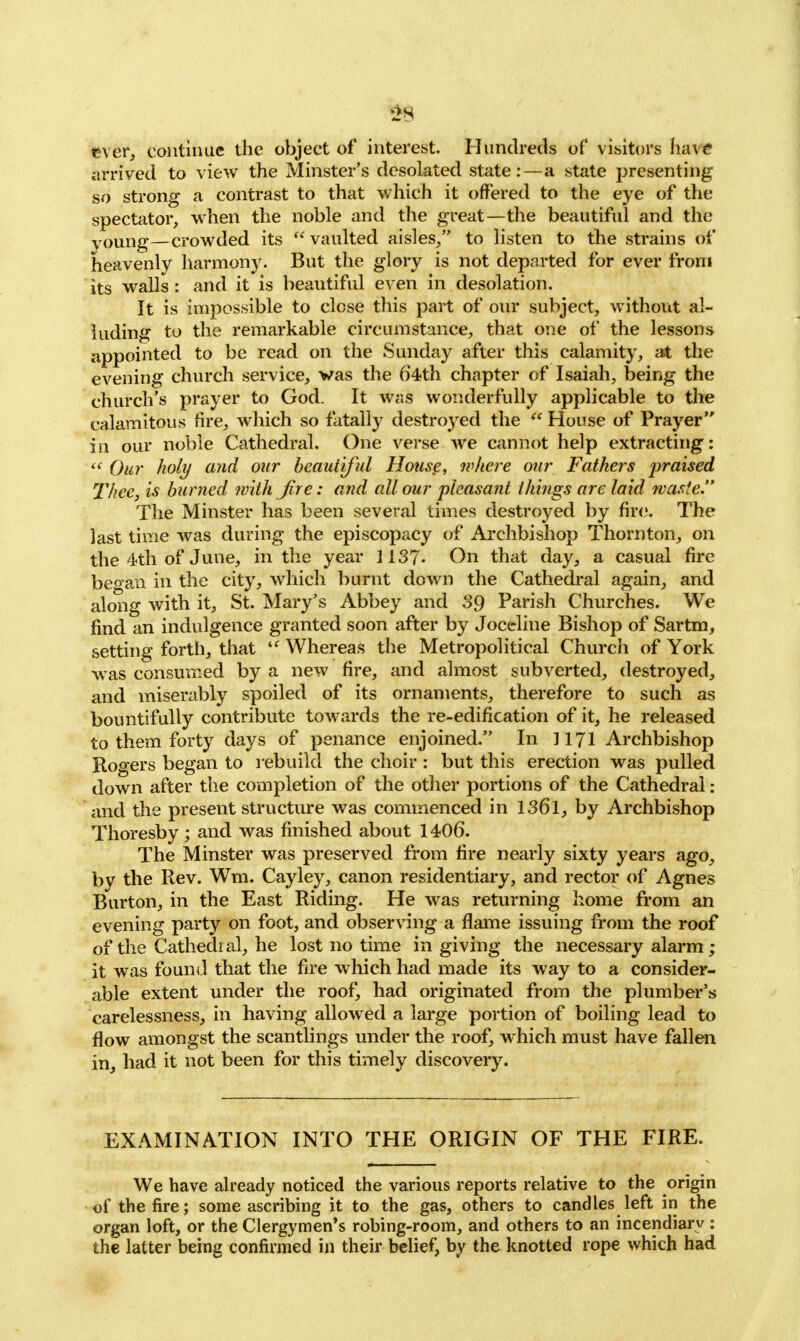 2 s ever, continue the object of interest. Hundreds of visitors have arrived to view the Minster's desolated state:—a state presenting so strong a contrast to that which it offered to the eye of the spectator, when the noble and the great—the beautiful and the voung—crowded its  vaulted aisles/' to listen to the strains of heavenly harmony. But the glory is not departed for ever from its walls : and it is beautiful even in desolation. It is impossible to close this part of our subject, without al- luding to the remarkable circumstance, that one of the lessons appointed to be read on the Sunday after this calamity, at the evening church service, vas the 64th chapter of Isaiah, being the church's prayer to God. It was wonderfully applicable to the calamitous tire, which so fatally destroyed the  House of Prayer in our noble Cathedral. One verse we cannot help extracting:  Our holy and our beautiful House, where our Fathers praised Thee, is burned with Jire: and all our pleasant things are laid waste. The Minster has been several times destroyed by fire. The last time was during the episcopacy of Archbishop Thornton, on the 4th of June, in the year 1137- On that day, a casual fire be°an in the city, which burnt down the Cathedral again, and along with it, St. Mary's Abbey and 39 Parish Churches. We find an indulgence granted soon after by Joceline Bishop of Sartm, setting forth, that i( Whereas the Metropolitical Church of York was consumed by a new fire, and almost subverted, destroyed, and miserably spoiled of its ornaments, therefore to such as bountifully contribute towards the re-edification of it, he released to them forty days of penance enjoined. In ] 171 Archbishop Rogers began to rebuild the choir : but this erection was pulled down after the completion of the other portions of the Cathedral: and the present structure was commenced in 136l, by Archbishop Thoresby; and was finished about 1406. The Minster was preserved from fire nearly sixty years ago, by the Rev. Wm. Cayley, canon residentiary, and rector of Agnes Burton, in the East Riding. He was returning home from an evening party on foot, and observing a flame issuing from the roof of the Cathedral, he lost no time in giving the necessary alarm; it was found that the fire which had made its way to a consider- able extent under the roof, had originated from the plumber's carelessness, in having allowed a large portion of boiling lead to flow amongst the scantlings under the roof, which must have fallen in, had it not been for this timely discovery. EXAMINATION INTO THE ORIGIN OF THE FIRE. We have already noticed the various reports relative to the origin of the fire; some ascribing it to the gas, others to candles left in the organ loft, or the Clergymen's robing-room, and others to an incendiary : the latter being confirmed in their belief, by the knotted rope which had