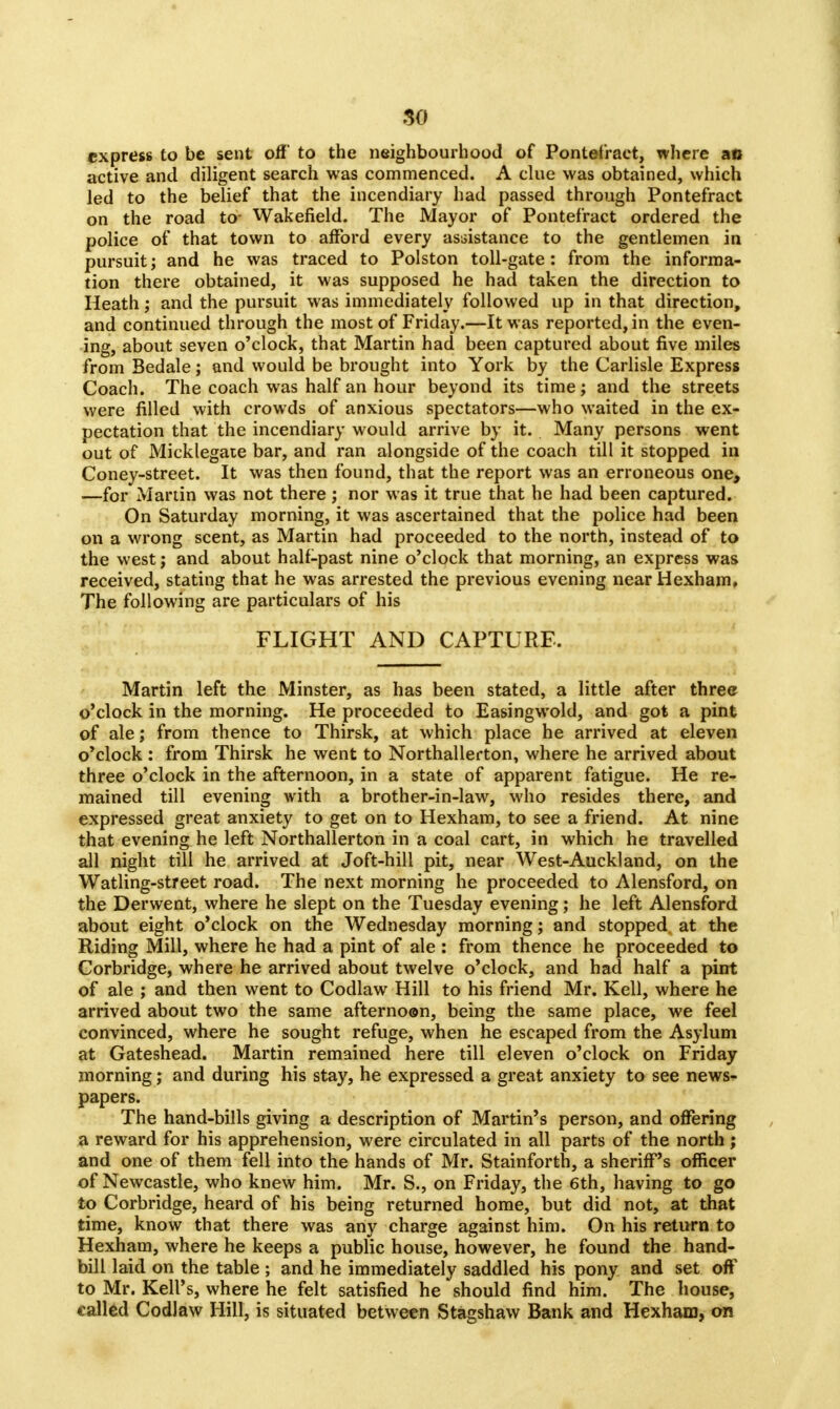 express to be sent off to the neighbourhood of Pontefract, where aft active and diligent search was commenced. A clue was obtained, which led to the belief that the incendiary had passed through Pontefract on the road to- Wakefield. The Mayor of Pontefract ordered the police of that town to afford every assistance to the gentlemen in pursuit; and he was traced to Polston toll-gate: from the informa- tion there obtained, it was supposed he had taken the direction to Heath; and the pursuit was immediately followed up in that direction, and continued through the most of Friday.—It was reported, in the even- ing, about seven o'clock, that Martin had been captured about five miles fromBedale; and would be brought into York by the Carlisle Express Coach. The coach was half an hour beyond its time; and the streets were filled with crowds of anxious spectators—who waited in the ex- pectation that the incendiary would arrive by it. Many persons went out of Micklegate bar, and ran alongside of the coach till it stopped in Coney-street. It was then found, that the report was an erroneous one, —for Martin was not there; nor was it true that he had been captured. On Saturday morning, it was ascertained that the police had been on a wrong scent, as Martin had proceeded to the north, instead of to the west; and about half-past nine o'clock that morning, an express was received, stating that he was arrested the previous evening near Hexham, The following are particulars of his FLIGHT AND CAPTURE. Martin left the Minster, as has been stated, a little after three o'clock in the morning. He proceeded to Easingwold, and got a pint of ale; from thence to Thirsk, at which place he arrived at eleven o'clock : from Thirsk he went to Northallerton, where he arrived about three o'clock in the afternoon, in a state of apparent fatigue. He re- mained till evening with a brother-in-law, who resides there, and expressed great anxiety to get on to Hexham, to see a friend. At nine that evening he left Northallerton in a coal cart, in which he travelled all night till he arrived at Joft-hill pit, near West-Auckland, on the Watling-street road. The next morning he proceeded to Alensford, on the Derwent, where he slept on the Tuesday evening; he left Alensford about eight o'clock on the Wednesday morning; and stopped at the Riding Mill, where he had a pint of ale : from thence he proceeded to Corbridge, where he arrived about twelve o'clock, and had half a pint of ale ; and then went to Codlaw Hill to his friend Mr. Kell, where he arrived about two the same afternoon, being the same place, we feel convinced, where he sought refuge, when he escaped from the Asylum at Gateshead. Martin remained here till eleven o'clock on Friday morning; and during his stay, he expressed a great anxiety to see news- papers. The hand-bills giving a description of Martin's person, and offering a reward for his apprehension, were circulated in all parts of the north; and one of them fell into the hands of Mr. Stainforth, a sheriff's officer of Newcastle, who knew him. Mr. S., on Friday, the 6th, having to go to Corbridge, heard of his being returned home, but did not, at that time, know that there was any charge against him. On his return to Hexham, where he keeps a public house, however, he found the hand- bill laid on the table ; and he immediately saddled his pony and set off to Mr. Kell's, where he felt satisfied he should find him. The house, called Codlaw Hill, is situated between Stagshaw Bank and Hexham, on