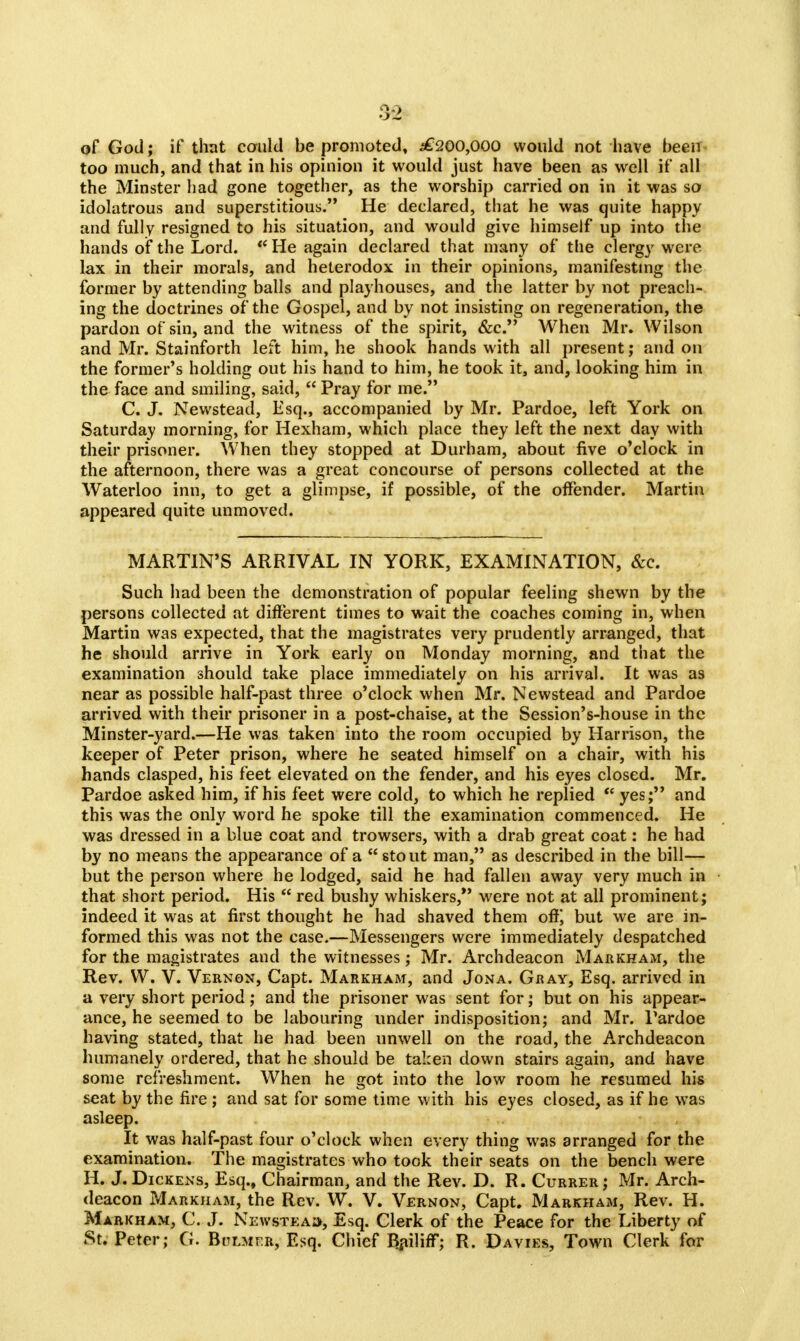 of God; if that could be promoted, ^£200,000 would not have been too much, and that in his opinion it would just have been as well if all the Minster had gone together, as the worship carried on in it was so idolatrous and superstitious. He declared, that he was quite happy and fully resigned to his situation, and would give himself up into the hands of the Lord. * He again declared that many of the clergy were lax in their morals, and heterodox in their opinions, manifesting the former by attending balls and playhouses, and the latter by not preach- ing the doctrines of the Gospel, and by not insisting on regeneration, the pardon of sin, and the witness of the spirit, &c. When Mr. Wilson and Mr. Stainforth left him, he shook hands with all present; and on the former's holding out his hand to him, he took it, and, looking him in the face and smiling, said,  Pray for me. C. J. Newstead, Esq., accompanied by Mr. Pardoe, left York on Saturday morning, for Hexham, which place they left the next day with their prisoner. When they stopped at Durham, about five o'clock in the afternoon, there was a great concourse of persons collected at the Waterloo inn, to get a glimpse, if possible, of the offender. Martin appeared quite unmoved. MARTIN'S ARRIVAL IN YORK, EXAMINATION, &c. Such had been the demonstration of popular feeling shewn by the persons collected at different times to wait the coaches coming in, when Martin was expected, that the magistrates very prudently arranged, that he should arrive in York early on Monday morning, and that the examination should take place immediately on his arrival. It was as near as possible half-past three o'clock when Mr. Newstead and Pardoe arrived with their prisoner in a post-chaise, at the Session's-house in the Minster-yard.—He was taken into the room occupied by Harrison, the keeper of Peter prison, where he seated himself on a chair, with his hands clasped, his feet elevated on the fender, and his eyes closed. Mr. Pardoe asked him, if his feet were cold, to which he replied  yes; and this was the only word he spoke till the examination commenced. He was dressed in a blue coat and trowsers, with a drab great coat: he had by no means the appearance of a stout man, as described in the bill— but the person where he lodged, said he had fallen away very much in that short period. His  red bushy whiskers, were not at all prominent; indeed it was at first thought he had shaved them off) but we are in- formed this was not the case.—Messengers were immediately despatched for the magistrates and the witnesses; Mr. Archdeacon Markham, the Rev. W. V. Vernon, Capt. Markham, and Jona. Gray, Esq. arrived in a very short period; and the prisoner was sent for; but on his appear- ance, he seemed to be labouring under indisposition; and Mr. Pardoe having stated, that he had been unwell on the road, the Archdeacon humanely ordered, that he should be taken down stairs again, and have some refreshment. When he got into the low room he resumed his seat by the fire ; and sat for some time with his eyes closed, as if he was asleep. It was half-past four o'clock when every thing was arranged for the examination. The magistrates who took their seats on the bench were H. J. Dickens, Esq., Chairman, and the Rev. D. R. Currer; Mr. Arch- deacon Markham, the Rev. W. V. Vernon, Capt. Markham, Rev. H. Markham, C. J. Newstead, Esq. Clerk of the Peace for the Liberty of St. Peter; G. Bulmer, Esq. Chief Bailiff; R. Davies, Town Clerk for