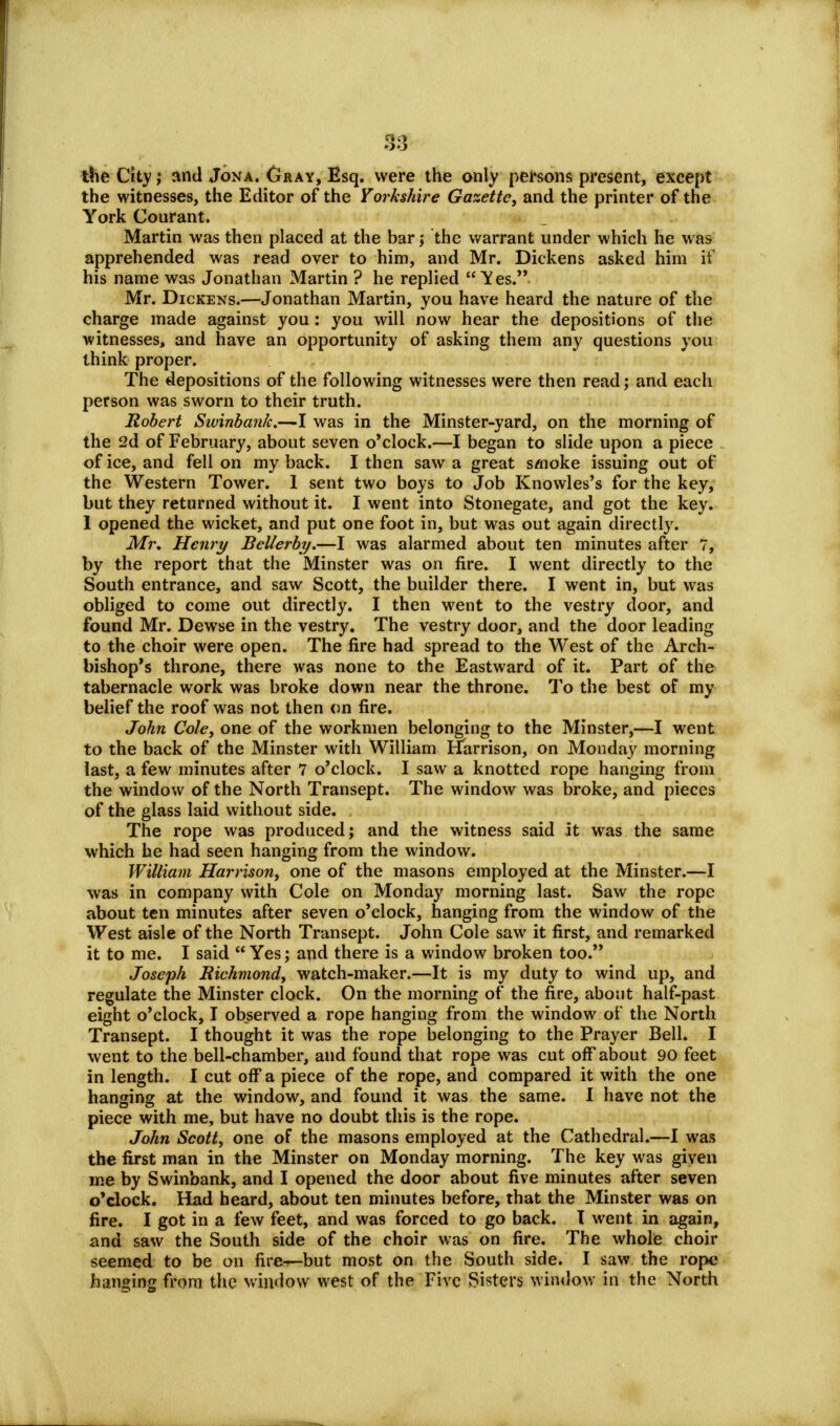 the City; and Jona. Cray, Esq. were the only persons present, except the witnesses, the Editor of the Yorkshire Gazette, and the printer of the York Courant. Martin was then placed at the bar; the warrant under which he was apprehended was read over to him, and Mr. Dickens asked him it' his name was Jonathan Martin ? he replied Yes.. Mr. Dickens.—Jonathan Martin, you have heard the nature of the charge made against you: you will now hear the depositions of the witnesses, and have an opportunity of asking them any questions you think proper. The depositions of the following witnesses were then read; and each person was sworn to their truth. Robert Swinbank.—I was in the Minster-yard, on the morning of the 2d of February, about seven o'clock.—I began to slide upon a piece of ice, and fell on my back. I then saw a great smoke issuing out of the Western Tower. I sent two boys to Job Knowles's for the key, but they returned without it. I went into Stonegate, and got the key. 1 opened the wicket, and put one foot in, but was out again directly. Mr. Henry Bellerby.—I was alarmed about ten minutes after 7, by the report that the Minster was on fire. I went directly to the South entrance, and saw Scott, the builder there. I went in, but was obliged to come out directly. I then went to the vestry door, and found Mr. Dewse in the vestry. The vestry door, and the door leading to the choir were open. The fire had spread to the West of the Arch- bishop's throne, there was none to the Eastward of it. Part of the tabernacle work was broke down near the throne. To the best of my belief the roof was not then on fire. John Cole, one of the workmen belonging to the Minster,—I went to the back of the Minster with William Harrison, on Monday morning last, a few minutes after 7 o'clock. I saw a knotted rope hanging from the window of the North Transept. The window was broke, and pieces of the glass laid without side. The rope was produced; and the witness said it was the same which he had seen hanging from the window. William Harrison, one of the masons employed at the Minster.—I was in company with Cole on Monday morning last. Saw the rope about ten minutes after seven o'clock, hanging from the window of the West aisle of the North Transept. John Cole saw it first, and remarked it to me. I said Yes; and there is a window broken too. Joseph Richmond, watch-maker.—It is my duty to wind up, and regulate the Minster clock. On the morning of the fire, about half-past eight o'clock, I observed a rope hanging from the window of the North Transept. I thought it was the rope belonging to the Prayer Bell. I went to the bell-chamber, and found that rope was cut off about 90 feet in length. I cut off a piece of the rope, and compared it with the one hanging at the window, and found it was the same. I have not the piece with me, but have no doubt this is the rope. John Scott, one of the masons employed at the Cathedral.—I was the first man in the Minster on Monday morning. The key was given me by Swinbank, and I opened the door about five minutes after seven o'clock. Had heard, about ten minutes before, that the Minster was on fire. I got in a few feet, and was forced to go back. I went in again, and saw the South side of the choir was on fire. The whole choir seemed to be on fire—but most on the South side. I saw the rope hanging from the window west of the Five Sisters window in the North