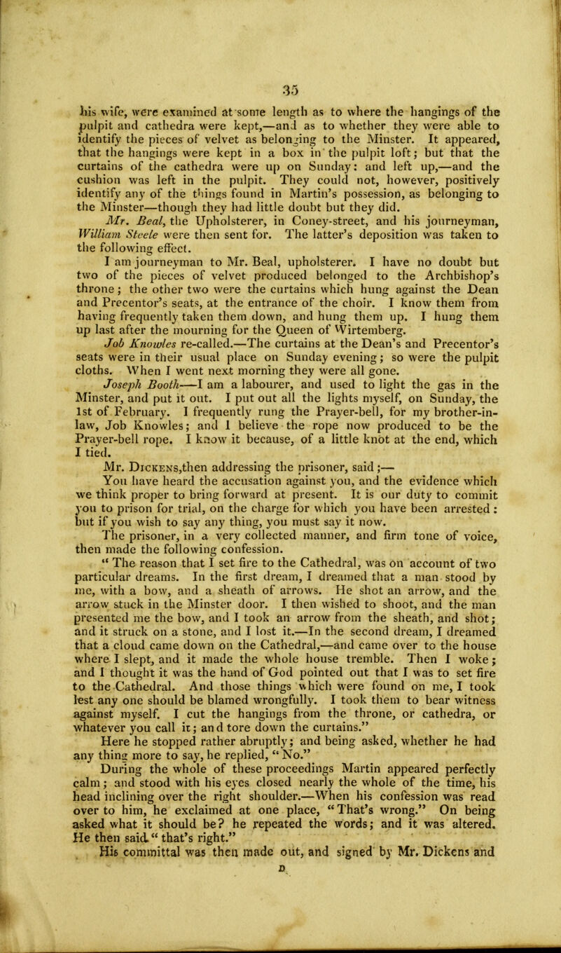 his wife, were examined at some length as to where the hangings of the pulpit and cathedra were kept,—and as to whether they were able to identify the pieces of velvet as belonging to the Minster. It appeared, that the hangings were kept in a box in'the pulpit loft; but that the curtains of the cathedra were up on Sunday: and left up,—and the cushion was left in the pulpit. They could not, however, positively identify any of the things found in Martin's possession, as belonging to the Minster—though they had little doubt but they did. Mr. Beal, the Upholsterer, in Coney-street, and his journeyman, William Steele were then sent for. The latter's deposition was taken to the following effect. I am journeyman to Mr. Beal, upholsterer. I have no doubt but two of the pieces of velvet produced belonged to the Archbishop's throne; the other two were the curtains which hung against the Dean and Precentor's seats, at the entrance of the choir. I know them from having frequently taken them down, and hung them up. I hung them up last after the mourning for the Queen of Wirtemberg. Job Knowles re-called.—The curtains at the Dean's and Precentor's seats were in their usual place on Sunday evening; so were the pulpit cloths. When I went next morning they were all gone. Joseph Booth—I am a labourer, and used to light the gas in the Minster, and put it out. I put out all the lights myself, on Sunday, the 1st of February. I frequently rung the Prayer-bell, for my brother-in- law, Job Knowles; and 1 believe the rope now produced to be the Prayer-bell rope. I know it because, of a little knot at the end, which I tied. Mr. DiCKENS,then addressing the prisoner, said ;— You have heard the accusation against you, and the evidence which we think proper to bring forward at present. It is our duty to commit you to prison for trial, on the charge for which you have been arrested : but if you wish to say any thing, you must say it now. The prisoner, in a very collected manner, and firm tone of voice, then made the following confession. The reason that I set fire to the Cathedral, was on account of two particular dreams. In the first dream, I dreamed that a man stood by me, with a bow, and a sheath of arrows. He shot an arrow, and the arrow stuck in the Minster door. I then wished to shoot, and the man presented me the bow, and I took an arrow from the sheath, and shot; and it struck on a stone, and I lost it.—In the second dream, I dreamed that a cloud came down on the Cathedral,—and came over to the house where I slept, and it made the whole house tremble. Then I woke; and I thought it was the hand of God pointed out that I was to set fire to the Cathedral. And those things which were found on me, I took lest any one should be blamed wrongfully. I took them to bear witness against myself. I cut the hangings from the throne, or cathedra, or whatever you call it; and tore down the curtains. Here he stopped rather abruptly; and being asked, whether he had any thing more to say, he replied, No. During the whole of these proceedings Martin appeared perfectly calm; and stood with his eyes closed nearly the whole of the time, his head inclining over the right shoulder.—When his confession was read over to him, he exclaimed at one place, That's wrong. On being asked what it should be? he repeated the words; and it was altered. He then said. that's right. His committal was then made out, and signed by Mr. Dickens and o.