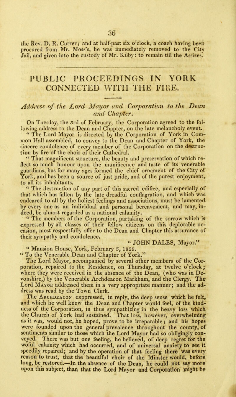 the Rev. D. R. Currer; and at half-past six o'clock, a coach having been procured from Mr. Moss's, he was immediately removed to the City Jail, and given into the custody of Mr. Kilby: to remain till the Assizes. PUBLIC PROCEEDINGS IN YORK CONNECTED WITH THE FIRE. Address of the Lord Mayor and Corporation to the Dean and Chapter. On Tuesday, the Srd of February, the Corporation agreed to the fol- lowing address to the Dean and Chapter, on the late melancholy event.  The Lord Mayor is directed by the Corporation of York in Com- mon Hall assembled, to convey to the Dean and Chapter of York, the sincere condolence of every member of the Corporation on the destruc- tion by fire of the choir of their Cathedral.  That magnificent structure, the beauty and preservation of which re- flect so much honour upon the munificence and taste of its venerable guardians, has for many ages formed the chief ornament of the City of York, and has been a source of just pride, and of the purest enjoyment, to all its inhabitants.  The destruction of any part of this sacred edifice, and especially of that which has fallen by the late dreadful conflagration, and which was endeared to all by the holiest feelings and associations, must be lamented by every one as an individual and personal bereavement, and may, in- deed, be almost regarded as a national calamity.  The members of the Corporation, partaking of the sorrow which is expressed by all classes of their fellow citizens on this deplorable oc- casion, most respectfully offer to the Dean and Chapter this assurance of their sympathy and condolence.  JOHN DALES, Mayor.  Mansion House, York, February 3, 1829.  To the Venerable Dean and Chapter of York. The Lord Mayor, accompanied by several other members of the Cor- poration, repaired to the Residence, on Thursday, at twelve o'clock; where they were received in the absence of the Dean, (who was in De- vonshire,) by the Venerable Archdeacon Markham, and the Clergy. The Lord Mayor addressed them in a very appropriate manner; and the ad- dress was read by the Town Clerk. The Archdeacon exppressed, in reply, the deep sense which he felt, and which he well knew the Dean and Chapter would feel, of the kind- ness of the Corporation, in thus sympathizing in the heavy loss which the Church of York had sustained. That loss, however, overwhelming as it was, would not, he hoped, prove to be irreparable ; and his hopes were founded upon the general prevalence throughout the county, of sentiments similar to those which the Lord Mayor had so obligingly con- veyed. There was but one feeling, he believed, of deep regret for the woful calamity which had occurred, and of universal anxiety to see it speedily repaired; and by the operation of that feeling there was every reason to trust, that the beautiful choir of the Minster would, before long, be restored.—In the absence of the Dean, he could not say more upon this subject, than that the Lord Mayor and Corporation might be