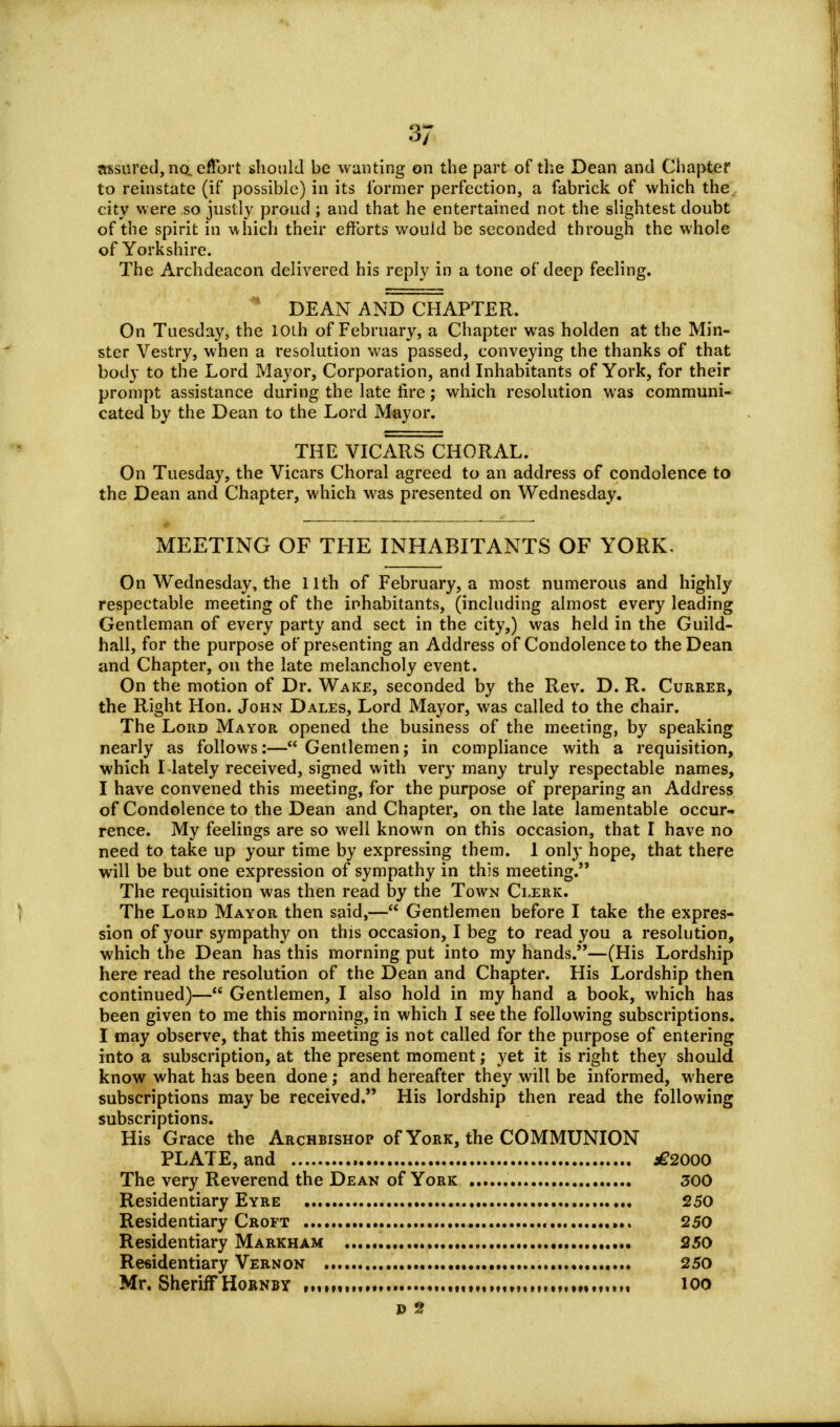3/ assured, no, effort should be wanting on the part of the Dean and Chapter to reinstate (if* possible) in its former perfection, a fabrick of which the city were so justly proud ; and that he entertained not the slightest doubt of the spirit in which their efforts wouid be seconded through the whole of Yorkshire. The Archdeacon delivered his reply in a tone of deep feeling. * DEAN AND CHAPTER. On Tuesday, the 10th of February, a Chapter was holden at the Min- ster Vestry, when a resolution was passed, conveying the thanks of that body to the Lord Mayor, Corporation, and Inhabitants of York, for their prompt assistance during the late fire; which resolution was communi- cated by the Dean to the Lord Mayor. THE VICARS CHORAL. On Tuesday, the Vicars Choral agreed to an address of condolence to the Dean and Chapter, which was presented on Wednesday. MEETING OF THE INHABITANTS OF YORK. On Wednesday, the 11th of February, a most numerous and highly respectable meeting of the inhabitants, (including almost every leading Gentleman of every party and sect in the city,) was held in the Guild- hall, for the purpose of presenting an Address of Condolence to the Dean and Chapter, on the late melancholy event. On the motion of Dr. Wake, seconded by the Rev. D. R. Currer, the Right Hon. John Dales, Lord Mayor, was called to the chair. The Lord Mayor opened the business of the meeting, by speaking nearly as follows:—Gentlemen; in compliance with a requisition, which I lately received, signed with very many truly respectable names, I have convened this meeting, for the purpose of preparing an Address of Condolence to the Dean and Chapter, on the late lamentable occur- rence. My feelings are so well known on this occasion, that I have no need to take up your time by expressing them. 1 only hope, that there will be but one expression of sympathy in this meeting. The requisition was then read by the Town Ci.erk. \ The Lord Mayor then said,— Gentlemen before I take the expres- sion of your sympathy on this occasion, I beg to read you a resolution, which the Dean has this morning put into my hands.—(His Lordship here read the resolution of the Dean and Chapter. His Lordship then continued)— Gentlemen, I also hold in my hand a book, which has been given to me this morning, in which I see the following subscriptions. I may observe, that this meeting is not called for the purpose of entering into a subscription, at the present moment; yet it is right they should know what has been done; and hereafter they will be informed, where subscriptions may be received. His lordship then read the following subscriptions. His Grace the Archbishop of York, the COMMUNION PLATE, and , .€2000 The very Reverend the Dean of York 300 Residentiary Eyre 250 Residentiary Croft 250 Residentiary Markham 250 Residentiary Vernon 250 Mr. Sheriff Hornby ,mm , ,„„...,...„.„,.»..„„. loo